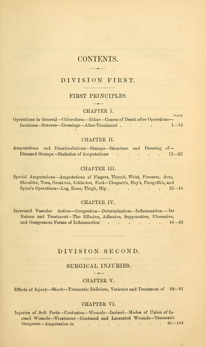 CONTENTS. DIVISION FIE ST. FIRST PRINCIPLES. —*— CHAPTER I. PAOE Operations in General—Chloroform—Ether—Causes of Death after Operations— Incisions—Sutures—Dressings—After-Treatment 1—13 CHAPTER II. Amputations and Disarticulations—Stumps—Structure and Dressing of— Diseased Stumps—Statistics of Amputations 13—25 CHAPTER III. Special Amputations—Amputations of Fingers, Thumb, Wrist, Forearm, Arm, Shoulder, Toes, Great-toe, Little-toe, Foot—Chopart's, Hey's, Pirogoffe's, and Syme's Operations—Leg, Knee, Thigh, Hip ...... 25—44 CHAPTER IV. Increased Vascular Action—Congestion—Determination—Inflammation — Its Nature and Treatment—The Effusive, Adhesive, Suppurative, Ulcerative, and Gangrenous Forms of Inflammation 44—88 DIVISION SECOND. SURQICAL INJURIES. CHAPTER V. Effects of Injury—Shock—Traumatic Delirium, Varieties and Treatment of 88—91 CHAPTER VI. Injuries of Soft Parts—Contusion—Wounds—Incised—Modes of Union of In- cised Wounds—Treatment—Contused and Lacerated Wounds—Traumatic Gangrene—Amputation in ..„.'....'* 91—10^