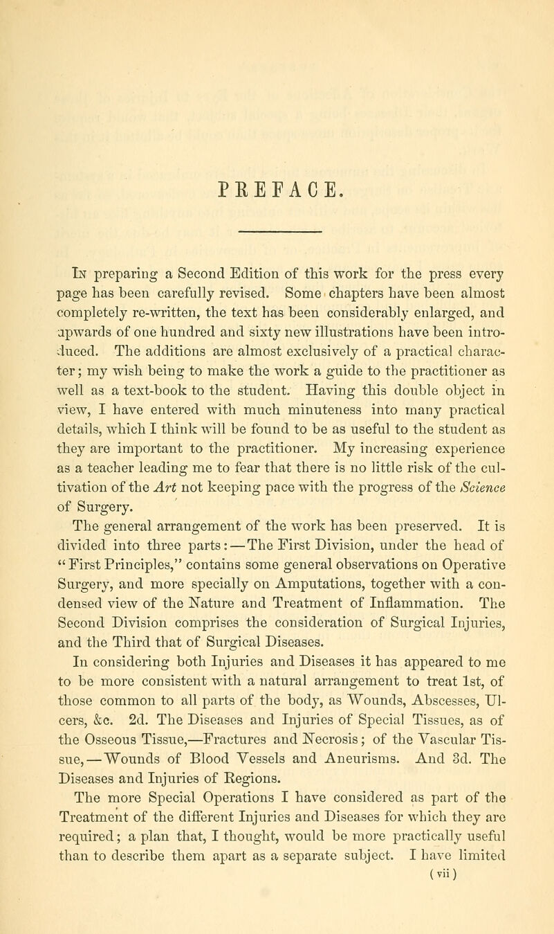 PREFACE. In preparing a Second Edition of this work for the press every page has been carefully revised. Some chapters have been almost completely re-written, the text has been considerably enlarged, and upwards of one hundred and sixty new illustrations have been intro- duced. The additions are almost exclusively of a practical charac- ter ; my wish being to make the work a guide to the practitioner as well as a text-book to the student. Having this double object in view, I have entered with much minuteness into many practical details, which I think will be found to be as useful to the student as they are important to the practitioner. My increasing experience as a teacher leading me to fear that there is no little risk of the cul- tivation of the Art not keeping pace with the progress of the /Science of Surgery. The general arrangement of the work has been preserved. It is divided into three parts:—The First Division, under the head of First Principles, contains some general observations on Operative Surgery, and more specially on Amputations, together with a con- densed view of the Nature and Treatment of Inflammation. The Second Division comprises the consideration of Surgical Injuries, and the Third that of Surgical Diseases. In considering both Injuries and Diseases it has appeared to me to be more consistent with a natural arrangement to treat 1st, of those common to all parts of the body, as Wounds, Abscesses, Ul- cers, &c. 2d. The Diseases and Injuries of Special Tissues, as of the Osseous Tissue,—Fractures and Necrosis; of the Vascular Tis- sue,—Wounds of Blood Vessels and Aneurisms. And 3d. The Diseases and Injuries of Regions. The more Special Operations I have considered as part of the Treatment of the different Injuries and Diseases for which they are required; a plan that, I thought, would be more practically useful than to describe them apart as a separate subject. I have limited