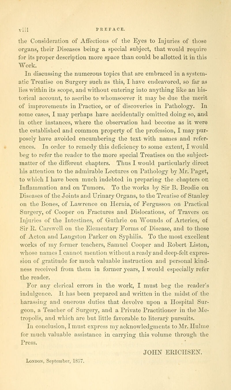 the Consideration of Affections of the Eyes to Injuries of those organs, their Diseases being a special subject, that would require for its proper description more space than could be allotted it in this Work. In discussing the numerous topics that are embraced in a system- atic Treatise on Surgery such as this, I have endeavored, so far as lies within its scope, and without entering into anything like au his- torical account, to ascribe to whomsoever it may be due the merit of improvements in Practice, or of discoveries in Pathology. In some cases, I may perhaps have accidentally omitted doing so, and in other instances, where the observation had become as it were the established and common property of the profession, I may pur- posely have avoided encumbering the text with names and refer- ences. In order to remedy this deficiency to some extent, I would beg to refer the reader to the more special Treatises on the subject- matter of the different chapters. Thus I would particularly direct his attention to the admirable Lectures on Pathology by Mr. Paget, to which I have been much indebted in preparing the chapters on Inflammation and on Tumors. To the works by Sir B. Brodie on Diseases of the Joints and Urinary Organs, to the Treatise of Stanley on the Bones, of Lawrence on Hernia, of Fergusson on Practical Surgery, of Cooper on Fractures and Dislocations, of Travers on Injuries of the Intestines, of Guthrie on Wounds of Arteries, of Sir K. Carswell on the Elementary Forms of Disease, and to those of Acton and Langston Parker on Syphilis. To the most excellent works of my former teachers, Samuel Cooper and Robert Liston, whose names I cannot mention Avithout a ready and deep-felt expres- sion of gratitude for much valuable instruction and personal kind- ness received from them in former years, I would especially refer the reader. For any clerical errors in the work, I must beg the reader's indulgence. It has been prepared and written in the midst of the harassing and onerous duties that devolve upon a Hospital Sur- geon, a Teacher of Surgery, and a Private Practitioner in the Me- tropolis, and which are but little favorable to literary pursuits. In conclusion, I must express my acknowledgments to Mr. Hulme for much valuable assistance in carrying this volume through the Press. JOHN ERICHSEK London, September, 1857.