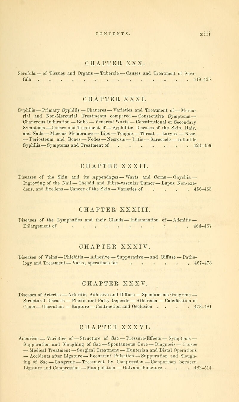 CHAPTER XXX. Scrofula—of Tissues and Organs—Tubercle — Causes and Treatment of Scro- fula 418-425 CHAPTER XXXI. Syphilis—Primary Syphilis — Chancres — Varieties and Treatment of—Mercu- rial and Non-Mercurial Treatments compared — Consecutive Symptoms — Chancrous Induration — Bubo — Venereal Warts — Constitutional or Secondary Symptoms—Causes and Treatment of—Syphilitic Diseases of the Skin, Hair, and Nails — Mucous Membranes — Lips — Tongue — Throat — Larynx — Nose — Periosteum and Bones — Nodes — Necrosis — Iritis — Sarcocele — Infantile Syphilis—Symptoms and Treatment of 424-456 CHAPTER XXXII. Diseases of the Skin and its Appendages — Warts and Corns — Onychia — Ingrowing of the Nail — Cheloid and Fibro-vascular Tumor—Lupus Non-exe- dens, and Exedens — Cancer of the Skin — Varieties of .... 456-468 CHAPTER XXXIII. Diseases of the Lymphatics and their Glands — Inflammation of—Adenitis — Enlargement of • 464-467 CHAPTER XXXIV. Diseases of Veins — Phlebitis — Adhesive — Suppurative — and Diffuse — Patho- logy and Treatment— Varix, operations for 467-473 CHAPTER XXXV. Diseases of Arteries — Arteritis, Adhesive and Diffuse — Spontaneous Gangrene — Structural Diseases—Plastic and Fatty Deposits—Atheroma — Calcification of Coats — Ulceration—Rupture — Contraction and Occlusion .... 473-481 CHAPTER XXXVI, Aneurism — Varieties of— Structure of Sac — Pressure-Effects — Symptoms — Suppuration and Sloughing of Sac — Spontaneous Cure—Diagnosis — Causes — Medical Treatment — Surgical Treatment— Hunterian and Distal Operations — Accidents after Ligature — Recurrent Pulsation — Suppuration and Slough- ing of Sac — Gangrene — Treatment by Compression — Comparison between Ligature and Compression — Manipulation—Galvano-Puncture . . . 482-514