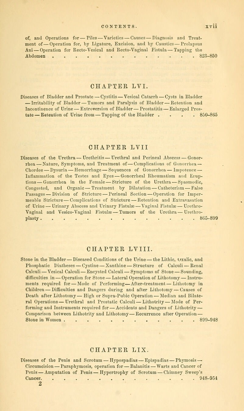 of, and Operations for—Piles—Varieties — Causes—Diagnosis and Treat- ment of—Operation for, by Ligature, Excision, and by Caustics—Prolapsus Ani — Operation for Recto-Vesical and Recto-Vaginal Fistula — Tapping the Abdomen 823-850 CHAPXEK LVI. Diseases of Bladder and Prostate — Cystitis—Vesical Catarrh — Cysts in Bladder — Irritability of Bladder — Tumors and Paralysis of Bladder—Retention and Incontinence of Urine — Extroversion of Bladder — Prostatitis — Enlarged Pros- tate — Retention of Urine from — Tapping of the Bladder .... 850-865 CHAPTEK LVII Diseases of the Urethra — Urethritis — Urethral and Perineal Abscess — Gonor- rhea— Nature, Symptoms, and Treatment of—Complications of Gonorrhea — Chordee — Dysuria — Hemorrhage — Sequences of Gonorrhea — Impotence — Inflammation of the Testes and Eyes — Gonorrheal Rheumatism and Erup- tions— Gonorrhea in the Female — Stricture of the Urethra — Spasmodic, Congested, and Organic — Treatment by Dilatation — Catheterism — False Passages — Division of Stricture — Perineal Section — Operation for Imper- meable Stricture—Complications of Stricture — Retention and Extravasation of Urine — Urinary Abscess and Urinary Fistulse—Vaginal Fistulas — Urethro- vaginal and Vesico-Vaginal Fistulse — Tumors of the Urethra—Urethro- plasty 865-899 CHAPTEE LVIII. Stone in the Bladder — Diseased Conditions of the Urine — the Lithic, Oxalic, and Phosphatic Diatheses — Cystine — Xanthine — Structure of Calculi — Renal Calculi—Vesical Calculi — Encysted Calculi—Symptoms of Stone — Sounding, difficulties in — Operation for Stone — Lateral Operation of Lithotomy — Instru- ments required for — Mode of Performing—After-treatment—Lithotomy in Children — Difficulties and Dangers during and after Lithotomy — Causes of Death after Lithotomy— High or Supra-Pubic Operation — Median and Bilate- ral Operations — Urethral and Prostatic Calculi — Lithotrity — Mode of Per- forming and Instruments required for — Accidents and Dangers of Lithotrity — Comparison between Lithotrity and Lithotomy — Recurrence after Operation — Stone in Women 899-948 CHAPTER LIX. Diseases of the Penis and Scrotum — Hypospadias — Epispadias — Phymosis — Circumcision — Paraphymosis, operation for — Balanitis—Warts and Cancer of Penis — Amputation of Penis — Hypertrophy of Scrotum — Chimney Sweep's Cancer 948-954 2