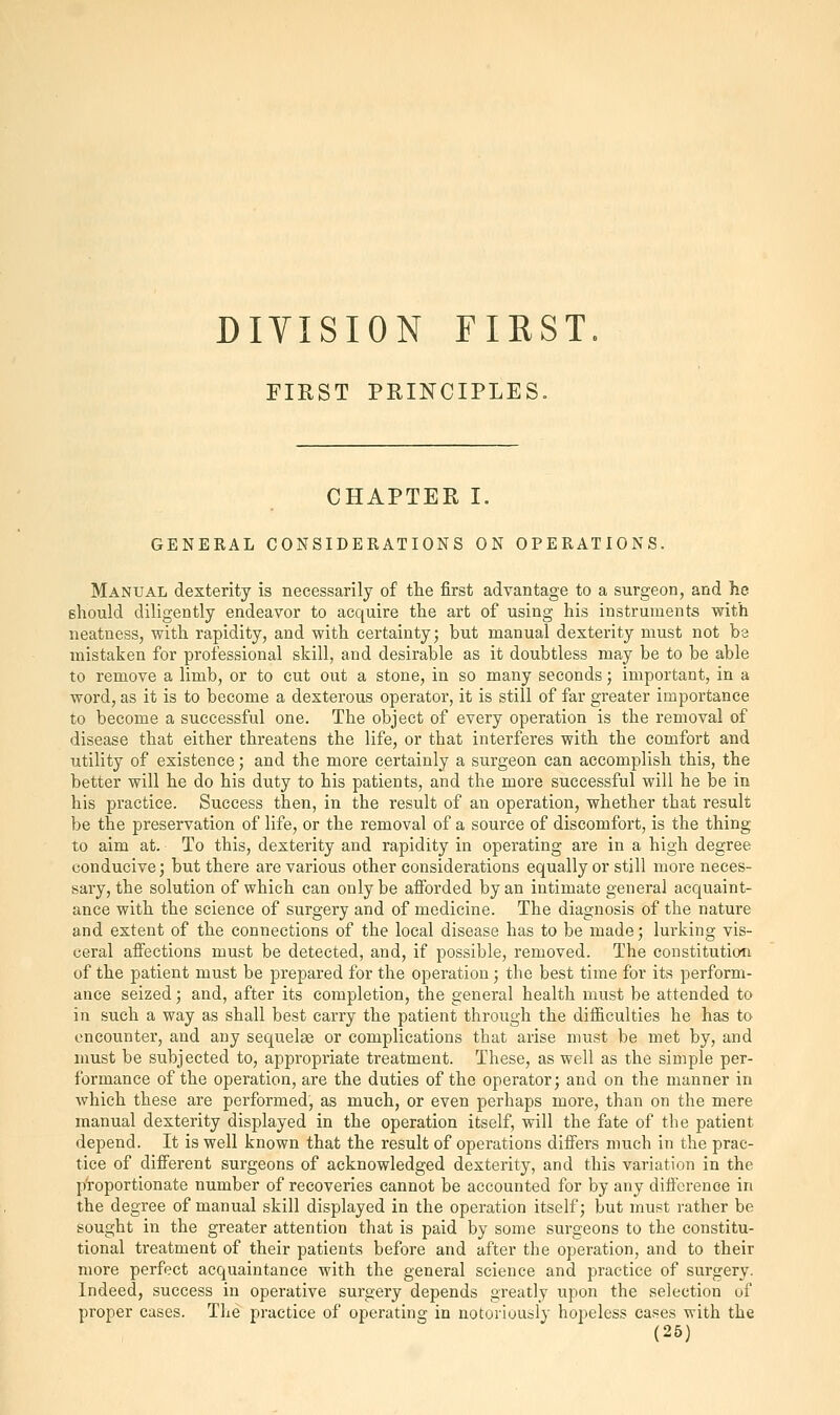 DIVISION FIRST, FIRST PRINCIPLES. CHAPTER I. GENERAL CONSIDERATIONS ON OPERATIONS. Manual dexterity is necessarily of the first advantage to a surgeon, and he should diligently endeavor to acquire the art of using his instruments with neatness, with rapidity, and with certainty; but manual dexterity must not be mistaken for professional skill, and desirable as it doubtless may be to be able to remove a limb, or to cut out a stone, in so many seconds; important, in a word, as it is to become a dexterous operator, it is still of far greater importance to become a successful one. The object of every operation is the removal of disease that either threatens the life, or that interferes with the comfort and utility of existence; and the more certainly a surgeon can accomplish this, the better will he do his duty to his patients, and the more successful will he be in his practice. Success then, in the result of an operation, whether that result be the preservation of life, or the removal of a source of discomfort, is the thing to aim at. To this, dexterity and rapidity in operating are in a high degree conducive; but there are various other considerations equally or still more neces- sary, the solution of which can only be afforded by an intimate general acquaint- ance with the science of surgery and of medicine. The diagnosis of the nature and extent of the connections of the local disease has to be made; lurking vis- ceral affections must be detected, and, if possible, removed. The constitution of the patient must be prepared for the operation; the best time for its perform- ance seized; and, after its completion, the general health must be attended to in such a way as shall best carry the patient through the difficulties he has to encounter, and any sequelae or complications that arise must be met by, and must be subjected to, appropriate treatment. These, as well as the simple per- formance of the operation, are the duties of the operator; and on the manner in which these are performed, as much, or even perhaps more, than on the mere manual dexterity displayed in the operation itself, will the fate of the patient depend. It is well known that the result of operations differs much in the prac- tice of different surgeons of acknowledged dexterity, and this variation in the proportionate number of recoveries cannot be accounted for by any difference in the degree of manual skill displayed in the operation itself; but must rather be sought in the greater attention that is paid by some surgeons to the constitu- tional treatment of their patients before and after the operation, and to their more perfect acquaintance with the general science and practice of surgery- Indeed, success in operative surgery depends greatly upon the selection of proper cases. The practice of operating in notoriously hopeless cases with the