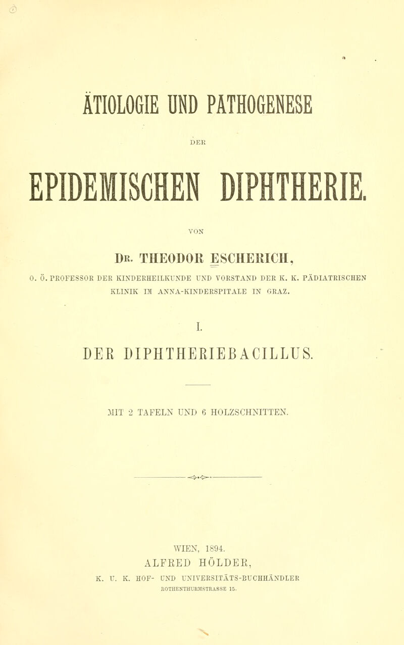 d) ÄTIOLOGIE UND PATHOCESESE EPIDEMISCHEN DIPHTHERIE. VON Dr. THEODOR ESCHEllICH, 0. Ö. PEOFESSOR DER KINDERHEILKUNDE UND VORSTAND DER K. K. PÄDIATRISCHEN KLINIK IM ANNA-KINDERSPITALE IN GRAZ. L DER DIPHTHERIEBACILLUS. MIT 2 TAFELN UND ß HOLZSCHNITTEN. WIEN, 1894. ALFRED HOLDER, K. U. K. HOF- UND UNIVERSITÄTS-BUCHHÄNDLER E0THENTHUE5ISTRASSE 15.