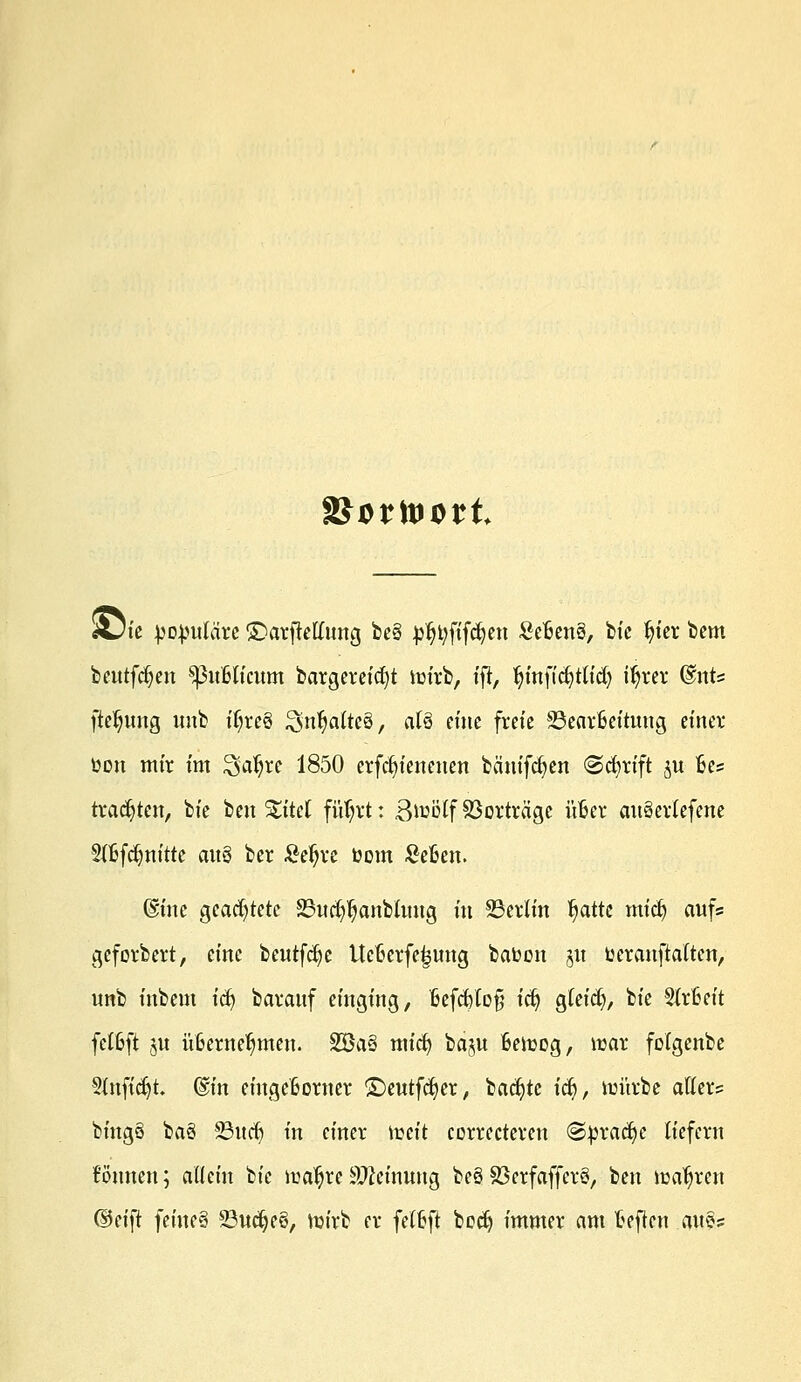 «Die populäre £>arfMung be§ p^ftfäjen £efcen3, bie fn'er bem beutfdjen SßuBKcum bargereicfyt im'rb, tft, fjinficfytlid) itjrer @nts ftel^ung unb t$re8 ^n^altcö, al6 eine freie Bearbeitung einer toon mir im ^a^re 1850 erfc^ienenen bänifcfyen @cfyrtft $u Bes trachten, bie ben %itd füljrt: ßiuolf Sßorträ'ge üfcer auSetlefene 2fljfcfmittc auä ber £eljre toom £e£en. ©ine geachtete 23ucf$anbhmg in Berlin ^atte micfy aufs geforbert, eine beutfcfye ttctcrfe^ung batoon 51t toeranftalten, unb inbem ify barauf einging, tjefcfclofj icfy gleich, bie 2(r6eit felßft §u ü6erne^men. SBa§ mict) baju ßelrog, war folgcnbe Slnfidjt. ®in eiugeßomer ©eutfcfyer, backte idj, im'trbe alters bingS baö $öitcf) in einer iceit correctereu (Sprache liefern können; allein bie lraljre Meinung beö SSerfaffer§, ben wahren ©eift feine§ Budjec?, nu'rb er felfcft bcc^ immer am teften au?s