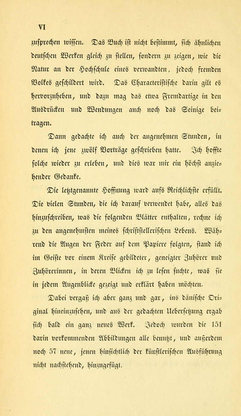 jufprcc^cn hnffen. £)a§ S3ud& tjl nicfyt Beftimmt, ft'dj äfynlicfyen beutfc^cn SBetfm gletdj ^u ficffcn, fonbern ju geigen, ttu'e bie Sftatur an ber £od)fdjute eineö »erlaubten, jebocl) fremben S3o(!e§ gcfcln'lbert im'rb. £)a§ (£f;aracteriftifd)e barfn gilt e§ ^ctüo^u^eßctt, unb baju «tag ba§ eüüa ^rembartige tn ben 5tu8btMm unb ^Beübungen aud) nocfy ba§ ©einige Bei? tragen. £>ann gebaute icf> and) ber angenehmen (Stnnben, in benen tcfy jene jicclf Vorträge gefcfyrieBen l^atte. 3>cfy Reffte fotcfye triebet ju etleBen, unb bicä trar mir ein Ijcdjft anwies ^enber ©ebanfe. ©ie le|tgenannte Hoffnung tcarb awfS Stefcpd&jle erfüllt. ©ie bielen «Stunben, bic icfy baranf fcertuenbet IjaBe, alles ba§ tjinjufcfyreiBen, toa§ bfe folgenben Blätter enthalten, rechne idj §u ben angeneJjmfien meines fdjriftfMerifdjen SeBeuö. äBcttjs renb W 5(ugen ber ^eber auf bem ^3apfeve folgten, ftanb icfy im ©eifte üor einem Greife geBilbcter, geneigter 3ufyorer unb ßufycrerinnen, in bereu 23licfen icfy gu *efm fucfyte, waS fie in jebem SlugenBlicfe gezeigt unb erflärt IjaBen möchten. ©aBei üergafj icfy aBet gan^ unb gar, tn§ bcinifcfyc Dris ginal Kjincinjufe'fjen, unb cw$ ber gebauten UcBerfe|umg ergaB ftd) Balb ein ganz \um% 28er£. ^ebeefy nntrbcn bic 151 barin borfemmenben 2lBBitbungcn alle Benu^t, unb außerbem noef) 57 neue, jenen l)inftrf)tliclj ber fünfilerifdjcn 5luofiil)rung nicfyt nacfyfte^enb, hinzugefügt.