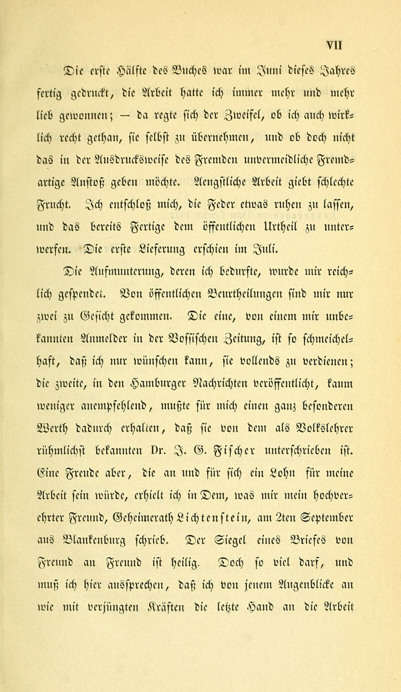 Qic erfte #älftc beö 23ud)c§ war im $$Mi bfefeS ^afyreö fertig gebrudt, bie Slrfteit ^attc tef) immer meljr unb meljr lieft gewonnen; — ta regte fiel) bei* Biüctfef, 06 id) axiäj Wirt'? liä) red)t gctljan, ft'c felftft §u üBerneljmen, unb dB boefy uidjt baö m bev 9lu§bnnf3wcife be6 ^vcm^cu unbermeiblidje ^vembs artige 3lnfto§ geben mödjte. 2tengftlid)e Strbeit gießt föUfyte $xud)L Zsfy cutfd)loß mid), bie $eber chvtö ritten §u (äffen, unb baö T6cvcttö fertige bem öffentlichen Urzeit §u unter* werfen. £)ie erfte Lieferung erfdn'en im SfuK. ©tc Aufmunterung, beren id) fceburfte, würbe mir reid)? licfy gefbenbei. Sßon öffentlichen ^Beurteilungen finb mir nur jwei 51t @eftd)t gekommen. £)ie eine, bon einem mir mibe? fannten Slnmetber in ber Sßoffifdjeu ßeitung, i\t fo fdmieid)el:= Ijaft, bafi idj nur wünfefyen fann, fte bollenbä ju berbienen; bie #miti, in ben -£>amBurger ^cadjriefyten beröffentlicfyt, f'aum weniger anembfetylenb, mußte für mid) einen ganj Befonberen Söertlj baburd) ermatten, ba§ fie bon bem al§ Sßolfgtefjrer rüljmlidjfi Bekannten Dr. £5, ©. föi^djcx unterfdjrießen i)t, (Sine ^reube aber, bie an unb für fid) ein £otm für meine Strßeit fein würbe, crfn'eit id) in £>em, wa§ mir mein twd)ber= Carter ^rettnb, ©eljeimcratljSicfytenfteiu, am 2ten ©ebtemBer atö 23latrt'enßurg fdjrieB. £)cr (Siegel eineS 23riefe§ bon fyreunb an ^reunb ift heilig, ^od) fo biel barf, unb mufj id) fjier auSfbredjcu, bafj idj bon jenem §(ugcnßlidc au wie mit berjüngten Gräften bie leiste $anb an bie Arbeit