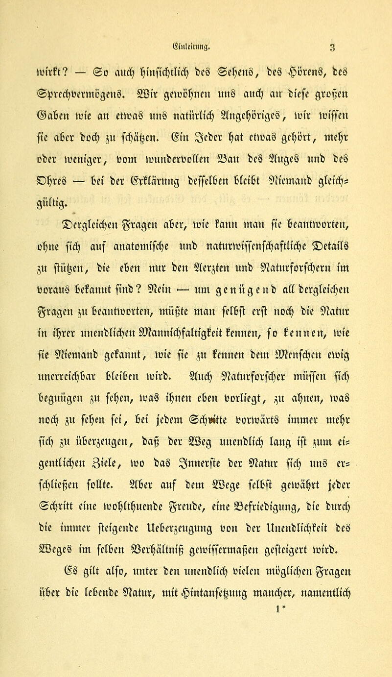 wirft? — (So mtcfy (n'ttfidjtlid) bcä ©ctjcnS, beö <£wren3, beö @brcd)bermogeti3. SBtr gewönnen itnö and) air biefe gifofen ©aBcn wie an etwaö ttttS natürlidj SlngcfyörigeS, wir wiffen ft'e aBer bod) 31t fdjäjjen. @ttt ^feber tjat etwas gehört, metjr ober weniger, bom tottnbttbwctt San bcö 2lngc§ nnb beö Dtjreö — ßet ber ©rftärnng beffelBen BlefSt 9iiemanb gleich« gültig. £)crglet'd)en fragen aBer, wie frutn man ft'e Beantworten, ofyttc fid) anf anatomifdje nnb natnrmiffenfcfyaftlidjc ©etailö 51t ftüjjen, bie eBen nnr ben Sterben nnb 9?atnrforfd)crn im boranö Befanntftnb? 9Wn — nm genügenb all bergleid)en fragen jn Beantworten, müßte man felBft erft nodj bie 9?atnr in ifyrer nnenblt'cfyett äftannicfyfattigfeit fennen, fo kennen, \m ft'e Sftiemanb gekannt, \v>k ft'e jn fennen bem Sftenfdjen ewig nnerret'd)Bar Blct'Ben wirb. Sind) 9?atnrforfcfier muffen ffdj Begttügen §n fcl)cn, \v>tä iljtten eBen borliegt, ^n af)nett, \v>a$ nodj ju feljen fei, Bei jcbem (Bdjntk borwärtä immer mcljr ftdj jn üBcr^engett, baß ber 2öeg nnenblidj lang fft $nm eis gentltcfyen QkU, wo baö ^nnerfte ber Sftatnr ft'd) nn§ er? fd)lief;cn feilte. §lBer anf bem Söege felBft gewährt jeber «Schritt eine woljltljnenbe ^reube, eine 33efriebignng, bie bnrd) bie immer ftcigcnbc UeBerjengnng bon ber Uttenblid)Feit beö 2Öege§ im fetBcn SöerljäTtniß gewiffermaßen gefteigert wirb. @3 gilt atfo, unter ben nnenblidj bt'clcn möglichen fragen üBer bie leBcnbc Sftatnr, mit <£>intanfe|nttg mancher, namentlich