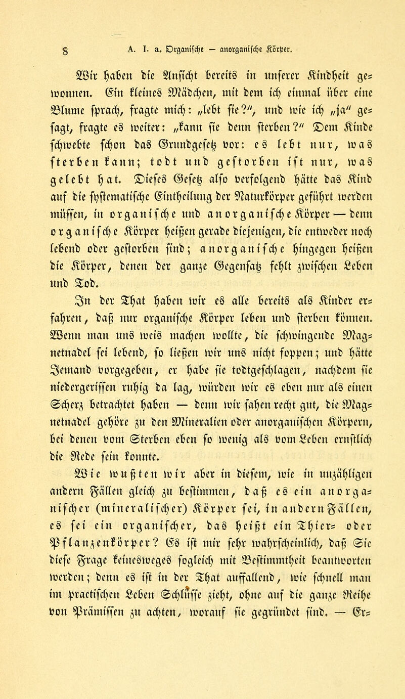 3 A. I. a. SDrgantfdje — anottjanifdje Körper. 2ötr ^aBcn bie Stuftest Bereits in unferer ftfhbfeft ges ioonnen. ©tu fteincä SWäbdjcn, mit bem £cf> einmal üBer eine 23htme fprad), fragte mid?: „teBt fie?, unb loic icfy „\<x ge= fagt, fragte c8 lociter: „fanu fie beim ftcrBen? £)em Äiube fdjioeBte fdjon ba§ ©nmbgefefc cor: e8 leßt nur, n?a§ fterBen fann; tobt nnb geftorBen ift nur, toaö geleBt fyat. £)iefe§ ®efe£ atfo tocrfolgenb ifjätte ba§ Ätnb auf bie ftyflematifcfye ©inttjeihmg ber 9ktutfor:per geführt werben muffen, in organifdje unb anorganifdje Körper— beim or g anifd) e Körper ^ei§cn gerabe biejeuigeu, bie enüoeber nod} (eBenb ober geftorBen finb; auorg anifdje hingegen ^ei§en tk Körper, benen ber gan^e dkgenfa| fe^lt jJUifc^en £eBcn unb £ob. 3>n ber Sl^at fjaBeu ioir cö aUt Bereits alö Äinber er? fahren, bafj nur crgantfcfye Körper leBen unb fterBen ftmnett. Söenn man un% \wfö machen iüoCCtc, bie fdjiiungcnbe £ftag= netnabel fei teBenb, fo liefen iuir un§ nid)t foppen; unb tyätte ^emanb üorgegeBeu, er IjaBe )k tobtgefd)iagcu, nadjbem fie niebergeriffen ruljig ba tag, imirben ioir c8 eBeu nur a(8 einen ®$tti& Betrachtet tyaBcn — beim iüir fatjeu red)t gut, bie ffllafc netnabel gehöre gu ben SWincralien ober anorgauifdjen Äotpern, Bei benen oom ©terBen cBen fo wenig at8 oom SeBen ernftlid) bie SRebe fein founte* %8ic iouften mir aBer in biefem, lote in ttfi£&$ligKä anbern Ratten gleid) 51t Bcftimntcn, baf; e§ ein anorgas nifcfycr (mineralifd)er) Körper fei, in anbern^äüen, e§ fei ein organifcfycr, ba§ fjeifit ein St§icr= ober ^ßflanücnför^er? @§ i\t mir fe^r ioafyrfcfyctulia), batl Sie biefe ^ragc ftiueötoegeö fogleid) mit 23eftimmtf;eit Beantworten werben; benu c8 i)t in ber Xfyat auffaftenb, tote fc^nellC man im practifdjen ScBett <Sd)(uffe tfety, otjnc auf 1k gatt^c dUifyc ocu Sprämiffen 51t ad;ten, worauf fie gcgrüubct finb, — (£r?