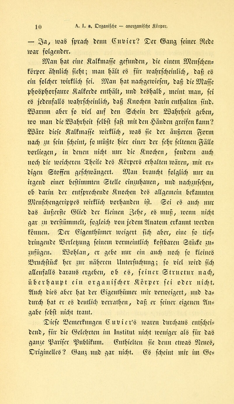 — Sa, tetä fprad) benn ßuuicr? ©er @aug feiner SHebe mar fotgenber. äftan $at eine Mfmaffe gefunden, bie einem Äftenfdjens ferner älmlid) ft'eljt; man l^äTt e§ für iüa^rfcfjeinlief), baf? eä ein folcfyer mirflid) feü ffllan ^at nacfygcnriefen, ba§ btc Sftaffe j^o&pljorfaurc Jtatferbe enthält, nnb beäljalB, meint man, fei c8 jebenfatlö maljrfdj einlief), bafj Ärtodjen barin enthalten ftnfe» Söarnm aBer fo biet anf ben (Sdjeitt ber Söaljrtjeit geBen, iuo man bie Söa^rfyeit fetßft faft mit ben Rauben greifen frmn? SSäre biefe Äalfmaffe mirflid), maä ft'e ber änderen ^orm nadj 51t fein fdjeint, fo mü§te Ijier einer ber feljr fettenen %'&Ue Vorliegen, in benen nicfyt nur bie Änodjeit, fonbem audj uod) bie mcicfycren Streite bc3 Apere? ermatten mären, mit er* bigen (Stoffen gefcfymängcrt $Jlan Braucht folglidj nur au trgeub einer Bcftimmtcn (Stelle einbauen, unb nad^ufeljen, dB barin ber cntfpredjenbe Änodjen be§ allgemein Mannten SWcnfdjengcrtypcS iutrftt'dj bort)anbcn ift. «Sei e§ aud) nur baö äufjcrfte (Slieb ber tleinen 3^e, e§ mufj, lucnn nicfyt gar jtt üerftümmett, fogteid) uon jebem Stnatom ernannt merben f'öttncu. ©er ©tgentfyümcr tveigert ftdj aBer, eine fo tief* briugenbe S3erfetjung feinem uermeinttid) f'oftBarcn «Stücfe gus jufügen. SSoljtan, er geBe nur ein aucli nod) fo fleineg 83ritdjfHtd? Ijier jur näheren Unterfudumg; fo tnel lmrb fid) allenfalls barauö ergeBcn, oB e§, feiner «Structur nact), üBerljaupt ein orgauifd^cr Körper fei ober ntcfjt. Sind) bieS aBcr Ijat ber ©igentfyümer mir verweigert, unb ba* burd) tjat er e§ beutlicl) toerratf;cu, ba$ er feiner eigenen 3(tt= gaBc feBft nid)t traut, £)iefe 23cmcrftmgcn ©uuicr'ä luaven buretjauö cntfdjcis benb, für bie ©elefyrten int Institut nid)t meniger als für ba3 ganje ^pavifer ^3uBlifum. @ntf)iclten ft'e benn et\m$ 9iettc3, SDriginclleö ? ©anj uttb gar nidjt. @S fcfyeint mir im ©e=