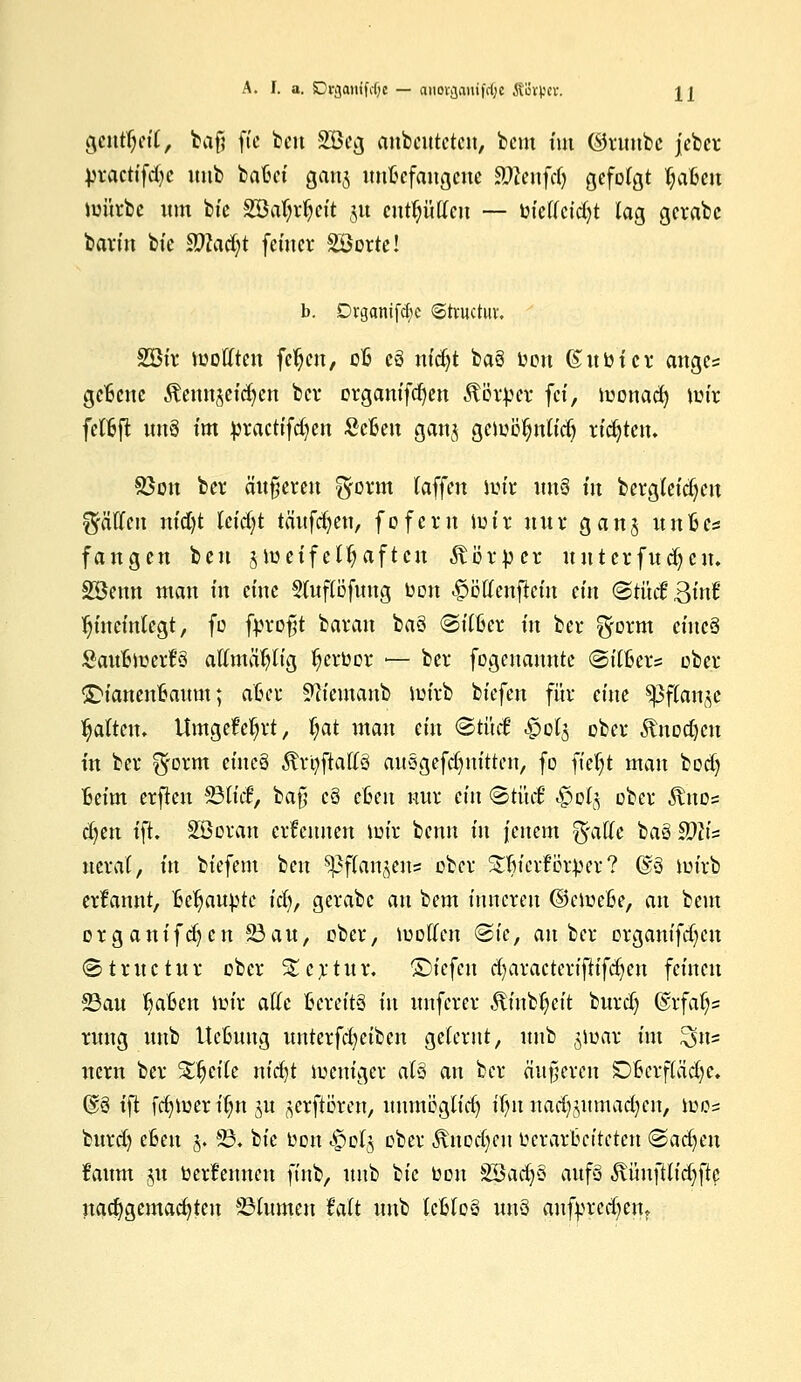 gcntfyetT, baf? fte ben 2öcg anbeuteten, beut tut (Srunbc jcber practifd-c unb batet gauj uuBefaugcue Sföenfrfj gefolgt fyaUn iuürbe um bte 2öa(;rfyeit 31t entlüften — bietfetdjt lag gcrabc barin bte SOUdjt feiner Söorte! b. Drganifcfye ©truetut. 2öir JüoHten fetjeu, cB c8 nidjt baä oon ßuöicr ange= gcBcne Äettujetdjett ber organifdjen Körper fei, toouacfy iüir felBft ttuS tut jjtactifdjen ScBen ganj üätityntiti) tifyttn. Sßon ber äußeren f-form (äffen ioir \\n§ in bergleidjcu Ralfen nt'd)t Uiäjt tauften, foferu iutv nur ganj itnfcc« fangen beu älueifelfyaftcu Körper uutcrfudjcn. 28emt man tn eine Sutfiöfung oon £öttenftcm ein <&tM £M hineinlegt, fo fyroft barem ba§ @per m bei* ^form etneä SaufetoerfS aftmäfyu'g fyerloor ■— ber fogenannte ©t'Cßer* ober SDianenBattm; aßer Sfttemanb iuirb btefen für eine ^3f(an^c galten. Umgelegt, |at man etn ©tüef §0(3 ober .ftnDdjcit in ber ^orm etneä Ärtyftaftö auSgefdjnittcn, fo fielet man bod) Beim erfien 23tid, ba§ c§ eBen nur ein <&tnct «§pl§ ober $no=- d)en ift. SBoran ernennen nur benn in feuern %aUe baö $)liz ucrat, in btefem beu ^flan^ens ober Sfticrfikper? @§ im'rb ernannt, Behaupte idj, gerabe an bem inneren ©emeße, an beut organifdjen 23an, ober, motten <2te, anbei* organifdjeu (Structur ober Stcrtur. ©iefen djaractcrijh'fdjen feinen 23au ^aBen im'r ade Bereits tu unferer ÄinbJjeit burd) ©rfafys ruttg unb UeBung uuterfd)etbcn gelernt, unb jioar im ^m uem ber %§t\k nid)t ioeniger atö an ber äußeren DBcrffädje. Q£3 ift fd)U)eru)n ut ^erftören, uttmöglidj ifyn nadjjumadjen, iuos burd) eßen §, S3. bte Don s£oI§ ober 5vitod)cn Verarbeiteten (Sacfjcn faum ju berfennen ft'nb, unb bie oon SBadjS aufs ^ünftlid-ftc nachgemachten Blumen Mt unb tcßloS uns aufpredjen.