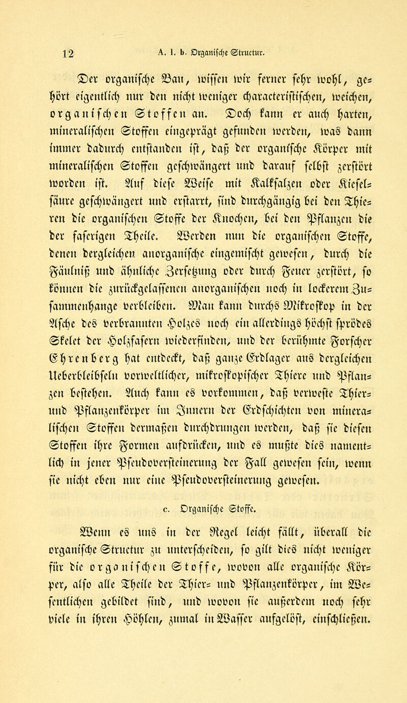 ©et organifdje 23au, miffcn mir ferner fefjr loo^t, ge* tjiJrt eigentlid) nur bett nicfyt meniger cfyaracterifKfd^en, meieren, orgontfdjcn (Stoffen an. £)odj frtmt er audj garten, mineraKfdjen Stoffen eingeprägt gefunben merbeu, ma3 bann immer baburd) entlauben tjt, ba§ ber orgam'fd;e Körper mit mineralifdjen Stoffen gefd^mängert unb barauf fet6ft jerftört morbeu ift. Stuf biefc Söeifc mit Äalffafyen ober fö'cfels fäure gefd)loängert unb erfiarrt, finb bitrcfygängig Bei beu %fytz ren bie organifdjen Stoffe ber $nod)cn, T6ei ben ^3fCait5cu bie ber faferigen %fy\U. Sterben nun tu organifc^en Stoffe, beneu bergleicfyen auorganifdjc eingemifd)t geioefcn, burrfj bie ^äufui§ unb ä^ntfcfjc Berfe^ung ober burd) Reiter jerftört, fo Bonnen bie ^urüd'gclaffeneu anorganifdjen uodj in lockerem 3u= fammenljange toerfcleifceu. Wlan fann burc^ö SfttTrofFop in ber 5(fdjc be§ berßrannten ^ol^e§ uod;» ein aflerbiugä fytfd)ft fpröbeö SMet ber -^c^fafern mieberftuben, unb ber terü^mte ^orfdjcr (S^rcnBcrg fjat cntbcd't, bafj gau^e ©rblager an$ bcrg(cid)en UefcerHeifcfelu fcormeftltcfycr, mifroff'opifdjer Stetere unb ^3f(ans §en Befielen. 2(ud) Fann e§ üorfommen, bafj feriuefie Sinters unb spfianjenförper im Innern ber @rbfd)id)teu fcon mineras üfdjen Stoffen bcrmafien burdjbrungcu derben, baf; ]k biefeu Stoffen ifyrc formen aufbrüden, unb c§ mußte bicü naments tict) in jener ^3feubot>erfteinerung ber %aU gemefen fein, menn fie uid)t elßen nur eine sßfeuboüerfteincruug gemefeu. c. Drgantfdje Stoffe. &8cnn es un$ in ber Siegel leidet fättt, üfceraft bie organifc^c Struetur ju unterfd)eibeu, fo gilt bieö mcfyi meniger für tk o r g o u i f cf) c n Stoffe, mouon atte crganifdjc R%x* per, alfo atk Steile ber Stiers nnis ^ftanjcnt'iirper, int 28es [entfiedert gefcitbet finb, unb mooou fie aufjerbem uoefy fef;r tn'cle in ifyxtn <£>ePert/ ^nmal mSBaffer aufgelegt, einfcfylicfien.