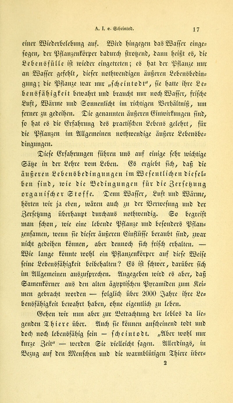 ettter SBtcbcrBclcBung auf. SBirb hingegen ba§ SBaffcr einge= fogcn, ber sßflaujcnförpcr baburd) ftrotjcnb, -bann B/Ct'ßt c8, bfc ScBcnäfültc tft Wt'cbcr eingetreten; cS $at bei* ^flan^c nur au SBaffcr gefehlt, btefer uotljwcnbigcu äußeren ScBcuSBebins gung; bt'c sßflan^e war nur ,,fd) ein tobt, fte fyatte ifyre Se? BcnSfä'fjtgfcit Bewahrt unb Brauet nur nodj SBaffcr, frifdjc £uft, SBarnfc unb Oonncnlfdjt im richtigen SöerBältnifi, um ferner 31t gebeten, £)fc genannten äußeren OmtWtifungeu ft'nb, fo l?at eö t)k Erfahrung be§ jjracttfcfocn ScBcnö gelehrt, für bte ^flan^cn im Stffgemeincn notljwcnbige äußere ScBcnöfics btngungeu. ©t'efe Erfahrungen führen un§ auf einige fer)r widjtt'ge @a^e in ber Seljre bom SeBcn. @8 ergieBt ft'd), baß bte äußeren SeBengBebinguugcn im SBefentlid^en bicfels Ben ftnb, lüte bte 23ebingungen für bte Berfe^ung erganifdjer (Stoffe, £)enn SBaffcr, Stift unb SBärme, Rotten lütr ja eben, wären aucr) ju ber 23erwcfung unb ber 3erfc|ung üBertjaufct burcfyauä notljwenbt'g. @o Begreift man fcfyon, iüt'e eine teBcube sßflanje unb BefonberS ^3f(ans §enfamcn, wenn fte btefer äußeren ©t'nflüffe Beraufet ft'nb, ^war ntct)t gebet^en tonnen, aber bennocB, fict> frifd) erhalten. — SBtc lange fennte woB,t ein ^ßflanjeuförpcr auf bt'cfc SBet'fe feine £eBeu§fäljigfcit BeiBdjatten? @3 ift fcfywcr, barüBcr fidj im §Hlgemcinen auäjufprccfyen. SlngegcBen wirb e§ aBcr, ta^ (Samenkörner aus beu alten ägtyfctt'fdjcn $ßoramiben ^um 3teis men gebracht werben — folgtid) über 2000 £>afjrc it)re £es Ben§fäB/t'gt~'et't Bewahrt IjaBen, o^ne et'gcntlid) §u IcBcn. ©e^en wir nun aber jur Betrachtung ber lefetcS ba lies genben Siliere itBer. Sludj fic fonnen anfcfycinenb tobt unb boefy nod) lebensfähig fein — fd)cintobt. „Stöer wofyl nur ntr$e Qät — werben <2>k üicffeid)t fagett. SltfcrbtngS, in Bejug auf ben Sftenfdjen unb bie Warmblütigen Spiere übers 2