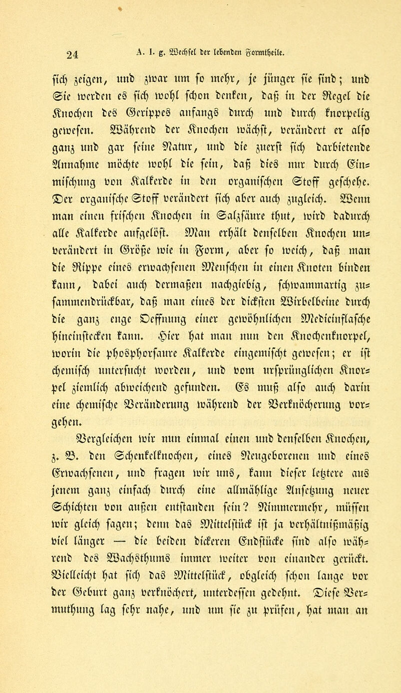 ftd) geigen, unb jirar um fo meljr, je junget ftc finb; unb @te merben c§ fid) moljl fd)on benfcn, bafj m bei* Sftcgel bte Änodjcn beä ©etippeS anfangs burd) unb burdj tnorbelig geicefcn. Söäfyreub ber ^nocfyen iüäd)ft, tocränbcrt er alfo ganj nnb gar ferne Statur, nnb bte juerft ftd) barfcictenbe Slnnaljmc möchte tüoljl bte fein, bafj bte§ nur burdj ©tu* mifd)ung bon Äalferbe in ben otganifd)en (Stoff gcfd)efje. ©er orgauifd)e «Stoff beränbert ftd) afcer aud) äugleicfy. Sßenn man einen frifdjen Änodjen in ©al^fäure tljnt, mirb babitrdj äffe föatf'erbc aufgelöst, ffllan erljätt benfel&en Änod)cn uns beräubert in ©rofie tote in ^orm, afcer fo weid), bafj man bte S^i^pe eineä ermad)fetten SJ?enfd)en in einen knoten fcinben fann, batet' aud) berma^en uad)gic6ig, fd)lüatnmartig §us fammcnbri'uf6ar/ bafi man tim§ ber biefften SBiroelfceine burd) bte gana enge SDeffnung einer gcmöljnlid)en 9J?ebicinflafdje tjinemftcd'en fann. <f>icr Jjat man nun ben ^nodKnfnorbel, tüorin tu bljoSbljorfaure Mferbe eingcmifd)t geirefen; er ift djemtfd) unterfud)t Sorben, unb bom urfprünglicfycn Änor* bei jiemtid) afctucid)enb gefnnben. (§13 mu§ alfo aud) barin eine d)emifd)e Sßcränberuug mäljrcnb ber 23erfnod)erung bors geljen. Sßergleidjcn um* nun einmal einen unb benfeiten ixitodjen, j. 93. ben (Sdjcnfelfnodjen, eitteä ^icugcfcorencn unb eineö @rioad)fcnen, unb fragen mir un3, fann biefer le^tcre au3 jenem ganj einfad) burd) eine affmäljligc Stnfc|jung neuer @d)id)tcu bon auf'cn eutftaubcu fein? ^immerme^r, muffen iutr gleid) fagcu; benn baö 9Jlittet\tik& ifi ja bcrl)äftnifnnäfiig biet länger — bte Selben bid'ercn ©ubftücfe finb alfo tbä'tja. renb be3 28adj3tljum3 immer lueitcr toon einanber gerüd't. 83t'clleid)t Ijat fid) t>a3 SftttietjtücS, obglcidj fd)on lange bor ber ©efcurt gan^ berfnödjert, nnterbeffen gcbcljnt. ©iefe Söer= mutl)ung lag fcljr naije, unb um ft'e ju bvüfen, Ijat mau an