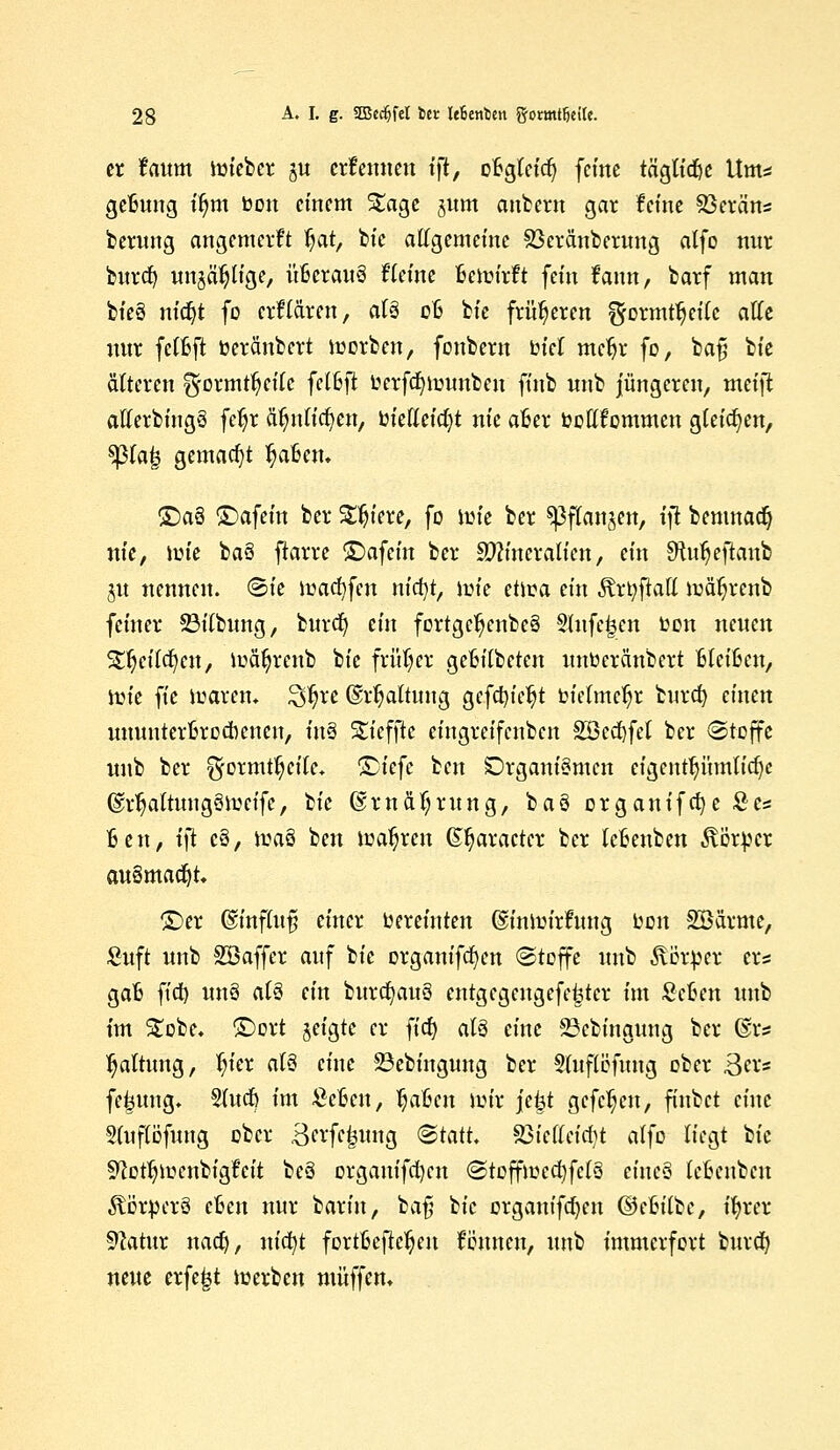 er faum roieber ju crfenneu tft, oBgleicfj ferne tä'gtid&e Ums geBung t'^m bon einem S£age jum aubern gar feine SBcran« berung angemerft fyat, bie allgemeine Söeränberung alfo nur burdj unjäpge, itßcrauS Heine äetofafi fein fann, barf man bie§ nidjt fo crfl&ren, al§ oft bie früheren £formtJjeilc alle nur fetfeft toeränbert morben, fonbern bki meljr fo, bafj bie älteren f5rormtljeilc felfefi Oerfdjmunbeu ftub unb jüngeren, meijt allerbingä feljr ätjnlicfyen, oietteicfyt nie a6er oottfemmen gleichen, $)3la| gemacht Mafien. ^>a§ £>afeüi ber Safere, fo nne ber ^flan^en, ifl bemnad} nie, iüte baä ftarre ©afein ber Sftineralien, ein SftuljeflanjD §u nennen. (Sie ioacfyfen nicfyt, nue etiüa ein Ärtyftott njatjrcnb feiner Söilbung, burefy ein fortgc^enbeS §Jnfe£en oen neuen snjeücfycn, iuäfyrenb bie früher geBilbeten unoeränbert ßleifcen, tüte fte ioaren* $$xt ©r^aftung gefdu'cljt bielme^r burefy einen ununterbrochenen, in§ Stefjte eingreifenben SBcd&fel ber «Stoffe unb ber ^ormt^eifc. T)kfc ben Organismen eigenttnuntidje (gvljaltungöiucife, Ik @rnäf;rung, bau organifcfye £es Ben, i\t e§, ioaö ben magren (S^aractcr ber leBenben ^örber ausmacht ©er ©influf? einer oereinten ©inmirfung uon Söärme, Suft unb SBaffer auf bie organifcfyen (Stoffe unb Äetpcr er* gafc fict) unö al3 ein burd)au§ entgegengefeijter im Scfcen unb im £obe. ©ort jeigte er fidj al§ eine 23cbingung ber @rs Haltung, fyier atö eine 23ebingung ber §luflöfung ober 3er* fefjung. 9(ueö im £eBen, fyaUn nur je|t gefc^eu, finbet eine Sluflofung ober ßerfc^ung (Statt, 83ielleicl)t äffe liegt bie 9?otfyoenbigfcit beä organifcfycn (StoffioecfyfctS ciue>3 leBenben ÄötperS cfcen nur 'baxin, baß bie crgantfdjen (SJctnlbc, ifyrer üftatur naef), nicfyt fortBefietyen fomteu, unb immerfort burd) neue erfe|t ioerben muffen.