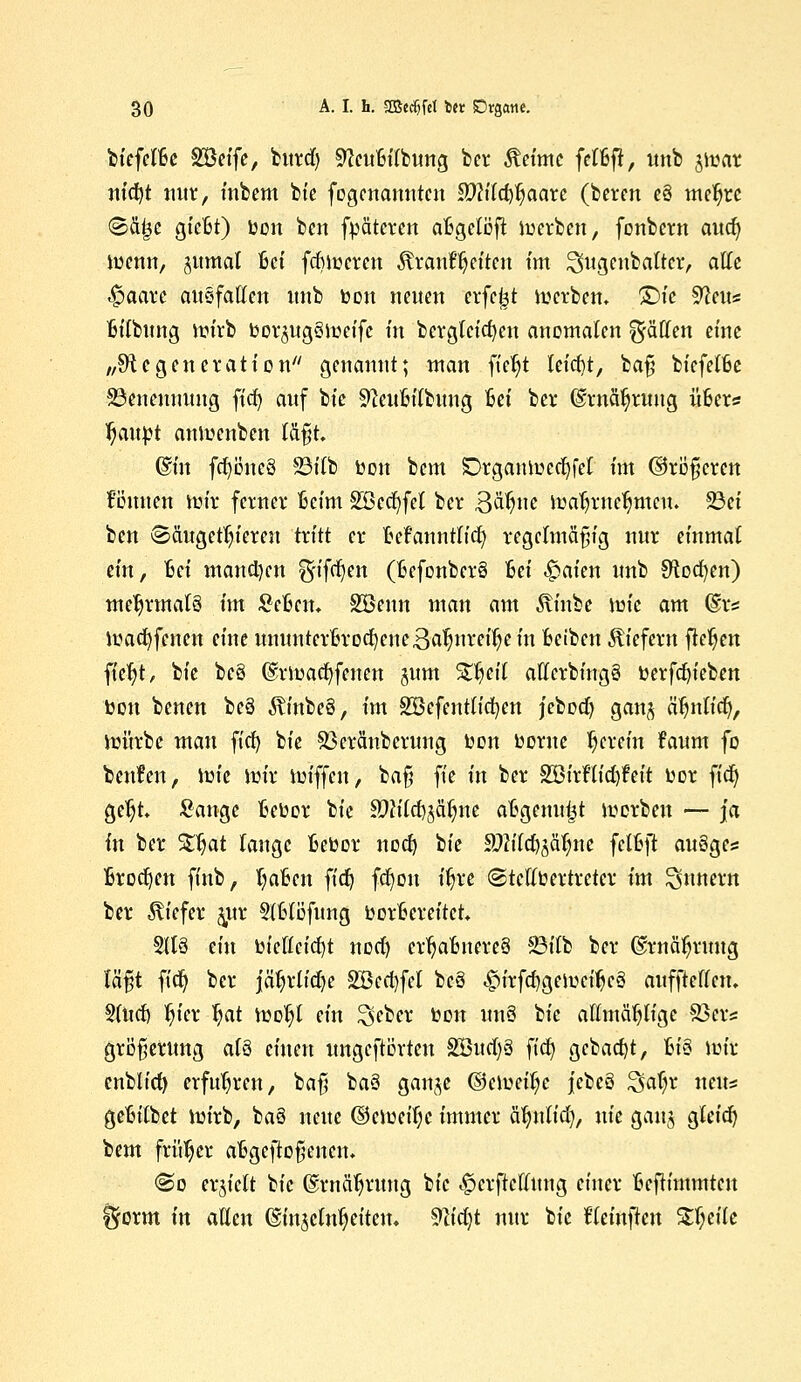 btcfcIBc SBeife, fcitrd) SfauBt'lbung ber Äeime fclßft, unb jmar nid^t nur, inbcm bt'c fogenanutcn 8Mcf$aarc (beten e§ meljte <8äf3e gießt) bon ben fpäteven aBgeloft roerben, fonbern aud) memt, <wmal Bei fcBmcrcn tonftjeiten tm ^ugenbaltcr, alle .£>aarc ausfallen unb bon neuen erfeijt derben» ©fe 9?eus Bilbung mirb bor^ugSmeifc fit bcvgletcfyen anomalen Raffen eine „Degeneration'' genannt; man fic^t £etcf?t, baß biefelBe SSenemntng ftc| auf bt'c SfteuBilbung Sei ber ©rnäljruug üBers tjattbt anloenben laßt. @m fcfyoucö 33itb bon bem £>rgaumccl)fel tm ©rößeren können \viix ferner Beim 2öecf)fct ber 3^ue mafjwcljmcu. 23et ben ©äugetfy'ereu tritt er Bekanntlich regelmäßig nur einmal ein, Bei manchen ^ifct)en (BefonberS Bei ^aien unb Stocken) mehrmals im ScBcm Söenn man am 5tinbe tote am ©te ibacfyfcncn eine ununterBrocf)ene3aljureiljein Beiben liefern fielen fiefyt, bie be§ (grroacfyfenen junt Streit allcrbing§ berfan'eben bon benen be§ $inbe§, im SBcfentlicfyen jcbod) ganj ätjulicf), mürbe man fiel) bie Sßcräuberung bon borne herein faum fo benfen, tote mir ioiffcu, baß ft'e in ber 333irHicf)feit bor fiel) ge^t Sauge Bebor bie Ä)h'lcf)jcu)ne aBgeuu^t morben — ja in ber %$at lange Bebor noct) bie 9)lild)$fyu fclBjt auSgcs Brocken finb, Ijaßcn fid) fct)ou t'^re ©tcllbertretcr im Innern ber tiefer pt §tßlöfung borBereitct. 5113 ein bicflcicfyt nodj crljaBitere3 23ilb ber Qftnäljrmtg läßt fid) ber jcitjrltcfye 2Bcd)fel bcö ^irfc^geioei^eä aufftcllcn. Slurf) fy'cr fyat ioo^l ein S^ber bon un§ bie allmäljlige 83ers großerung af§ einen ungeftörteu SöudjS fiel) gebaut, Bt'3 mir enblid) erfuhren, baß ba3 ganje (Sememe jebeö %aijx neun geBilbet mirb, ba6 neue ©ernenne immer ätjitltd), nie gau$ gleidj bem früher aBgeftoßenen. <So erhielt bt'c ©rnä^ruug bt'c -£>crftcflmtg einer Bcftimmteu %oxm in allen ©injeln^eitem 9iid)t nur bt'c Eeinjlcu tycik