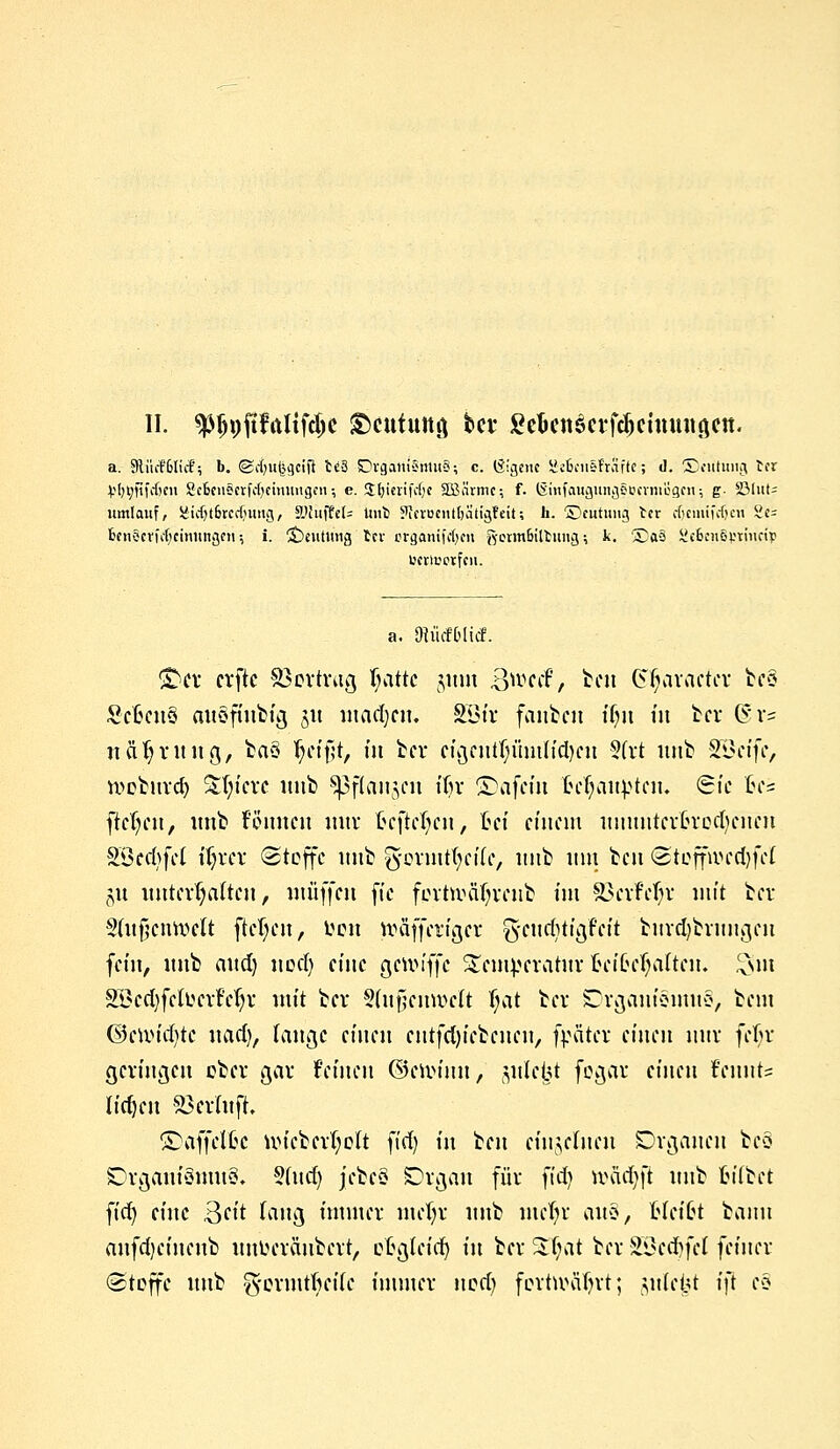 a. 9lii(f6licf; b. ©cfyntjgctft tc3 Cvgani5mu§; c. (Sirene geBmsFräffe; d. 5>ufung In jjfybjtfcBen 2c6cnscrfc()cmitugcH •, e. Sfyierifdje StBärmc; f. (Smfaugungf Bcrtnogcn; g. S3(ut? jtmlauf, £tdjt6rcdjung, 9JhijW= Unb ?JctBciitl)ätigfeit; h. ©cutiuij tcr eficmifcfjcn 2c= benöcvicf;cinitngcti -, i. Deutung tcv orgänifcfjcn gwmBiOmng; k. 5Da§ SeBenB^tinri)) t'crivorfcii. a. MiicfOlirf. £>cr erftc Vertrag Ijattc jum Bwecf, fccu (Styaiflcfer tos Sc6at§ au.Sffnbfg §« madjeu. Söfr fanbcii ifnt in ber (5'v? n a fj tu ng, ta§ fjeifjt, in tcr eigcuU)iim(td)eu 5(rt unb SÖeife, roeburdj Sfn'ere itnb Spffaugcn ttjr ©afeiu M^au^ten. Sie £e= fielen, unb f'ömtcn nur fcefteljen, Cef einem uuuutcrfcrodjcucn SBedjfct tJjrer Stoffe unb fsforrnttyciTe, unb um beu <2>toffwed)fcl $n unterhalten, muffen fte fertUHifyvenb int 33crM/r mit ber Sdtfjcnvoelt flehen, Den tt>äffetigcr fS'citcfytigfcft burdjbrungeu fein, unb aud) ued) eine gcwiffc Temperatur fcef&e^alten. £uu SBedjfck'cvMjv mit ber Sdtfjenmelt ijat bei* Crganiomuo, beut ®eun\i)te nad), tauge einen entfcfyiebenen, fpäter einen nnv fefir geringen cber gar feinen ©erm'un, gittert fegar einen fennt? liefen Söerluft, ©affelfcc nucberfyolt fiel) in ben eht§etue« Organen beö Organismus. 5(ucf) jebc3 Organ für fid) toadjfi unb fcitbet fid) eine 3cit laug immer mel)r unb mefyr ans, Mcifct bann aufdjeineub unlHTonbcrt, ofcgteid) in ber 3f;at ber SBcdjfcl feiner (Stoffe unb g'ormtfteiie immer ned) fortwart; yüäit ift eo