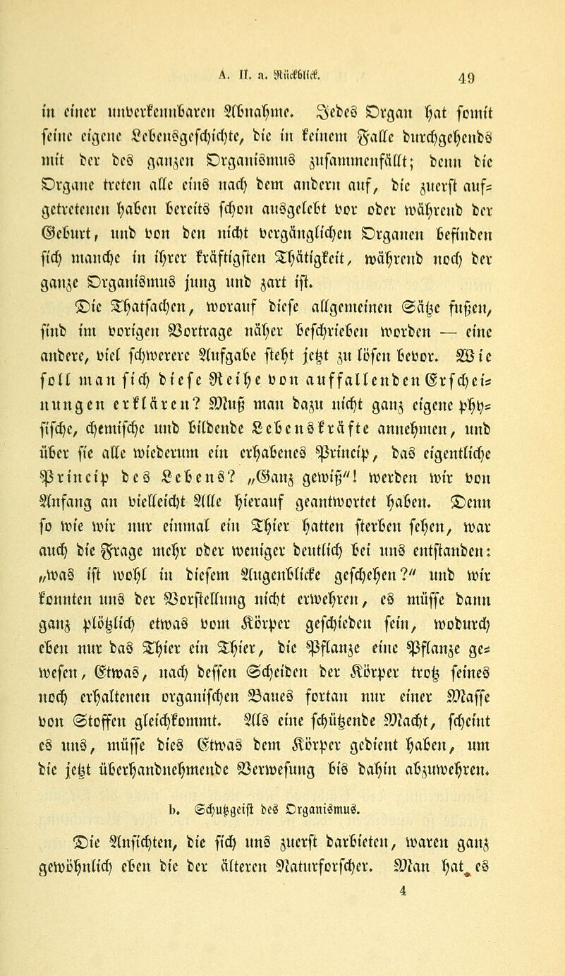 m einet unbcrt1cuu'6arcn Slftnafnue. Sebeö Organ §at fomit feine eigene SefcenSgefcfytdjte, bie in fernem ^fattc burd)gel)cnbö mit bei* bcö ganzen SDrgauiömuö jitfammcnfäUt; beim bt'c Drganc treten alle cinS nad) bem anbevn auf, bt'c jiterft aufs getretenen fyafcen bereits fdjon auögclcftt bor ober tväfjrcnb ber (Munt, nnb ben ben utdbt bergäugtidjen Drgauen Befinben ftdj manche in ifyrcr Mftigften S^^ätigfeft r nwl?reub nod) bei- gäbe SDrganiSmuö jung nnb jart tfi. Qie £fyatfad)cn, rooranf biefe allgemeinen ©äijc fufjen, ftnb im borigen Vortrage näT;cr ftefcfyricfcen korben — eine anbere, biet fct)rocrerc §lufgaBe fte^t jc&t 31t löfen fcebor. %Qie feil man fiefy biefe 9iei(;e bon auffallenben @rfd)eis nun gen etflciren? $Dlu$ man ba^u ufcfyt ganj eigene b^t;* ftfcfyc, cf/emifcfyc nnb fcitbenbe SeBettSfrftfte annehmen, nnb itöer fie alle roiebernm ein ertjafceneö ^3vütcfp, baö eigentliche Sßrincib bcS fieBenS? ,/©an^ gettrifi! werben ibir bon Anfang an bieHeicf)t 2111c ^ieranf geantwortet Mafien, £>eun fo wie wir nur einmal ein £ljier Ratten fterfccn feljen, war aud) bie ^rage mefjr ober weniger beutlidj bei unö entftanben: „Wä§ l'ft woljl in biefem SlugenHicfe gefdje^en? nnb wir konnten im8 ber SöorjWlung nicot erwehren, e§ muffe bann gau$ blöpd) etvotä bom Äörber gefdjiebeu fein, woburd) eften nur baS Sttjter ein Zfyex, bt'c ^ßflanje eine ^ßffan^e ges wefeu, @twa§, uad) beffen ©Reiben ber Äötper trofc feineg uodj erhaltenen organifcfyen 95ane$ fortan nur einer 9#affe bon (Stoffen gleichkommt, 5ltö eine fcf)ü|senbe 2#ad)t, fd)cint eS tmS, muffe bieS (EtwaS bem Äötpcr gebient fytäen, um bie jekt ütkrljattbneljmenbe Söerwefung Bi§ bafyin a%twel)rem b. @cf;u^öetfi beä Organismus. ©te §tnficJ)ten, bie fid) unS juerft barfcieteit, waren gauj geroö^nlid) cfccu W ber älteren Sftaturforfcfyer. 9Mn f)at^e% 4