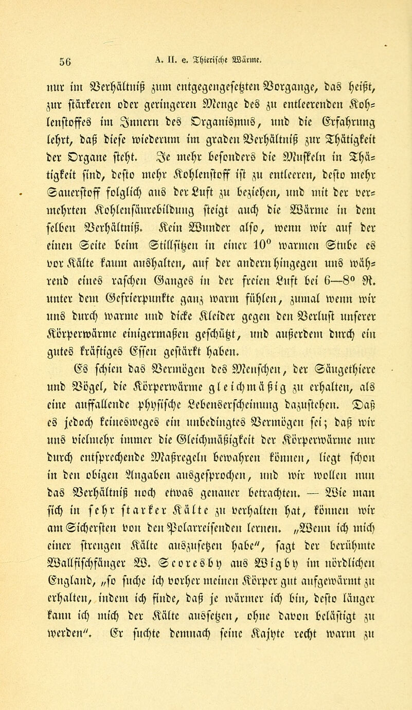 nur im SSerpftntf §Um cntgegengefetjten Vorgänge, bo§ fjetfjt, gut [tarieren ober geringeren beenge be§ 51t entleerenden Koi^ leuftoffeä im Innern be§ DrganiSmug, unb bie ©rfa^rung teljrt, baf biefe wiebetum im graben Söerpftnifi §ur STl;ätigfeit ber Organe ftcfyt. 3c me^r BefonberS bie SWuffefa in £p= tigfeit ftnb, befto meJjr fto$ienftaff i\t p entleeren, befto meljr ©auerfloff folglich) au§ ber £uft ju Begießen, unb mit ber fcers mehrten Kol?lenfäureBilbung fteigt aua) bie Söarme in bem fetten 33erfyä(tnu5. Kein Söunbcr atfo, wenn wir auf ber einen <&äte Beim ©tiUftfjen tu einer 10° warmen <StuBe e§ uor Kälte faum anhalten, auf ber anbern hingegen uuö wäijs reub tintö tafdjeu @angc§ in ber freien Suft Bei 6—8° SR. unter beut ©efrierpunfte gang warm füllen, gumal wenn wir imö buref) warme unb bitfe Kleiber gegen ben Söerluft unferer Körperwärme einigermafen gefanujt, unb auferbem burdj ein guteö Mftigeö (Btfm geftärf't IjaBen. @8 fcfyicn ba§ SGermögcn bc§ Wltrifätnj ber (Säugetiere unb Söcgel, bie Körperwärme gleichmäßig gu ermatten, at3 eine auffatlcnbe pWfa)c £eBenöerfcl)ciuuug bapftcljen. £)a$ c§ jeboct) f'ciueewegcä ein unBcbingtcS Sßermögcu fei; baf Wir itttjS öfelmeljr immer bie ©tetdjmäjjigfcit ber Körperwärme nur buref) entfprcdjenbc Sftafregeln Bewahren fönneu, liegt fcfteu in ben oBigen SlngaBen auSgefprocfycn, unb wir wellen nun baS £3erfjältni)j uod) etwaö genauer Betrachten. — SÖie man fidj in fe!;r ftarüer Kälte gu behalten tyat, Bmun wir am (SfcBerftcn üou ben ^3olarrcifenbeu lernen. „SBeim iü) mieft einer ftreugeu Kälte auSgufe&en fja&i, fagt ber Bcrütnnte Söaflfifcfyfänger SB. (ScoreSBt; au§ SBigCty im nörblicfjeu ©nglaub, „fo fud)c icl) üorljcr meinen Körper gut aufgewärmt gu erhalten, iubem id) ftnbe, bafj je wärmer id) hin, beflo länger famt id) midj ber Kälte ausfegen, etyne bafcon Beläftigt 51t werben''. @r fucfyte bemuaa) feine Kajüte redjt warm gu