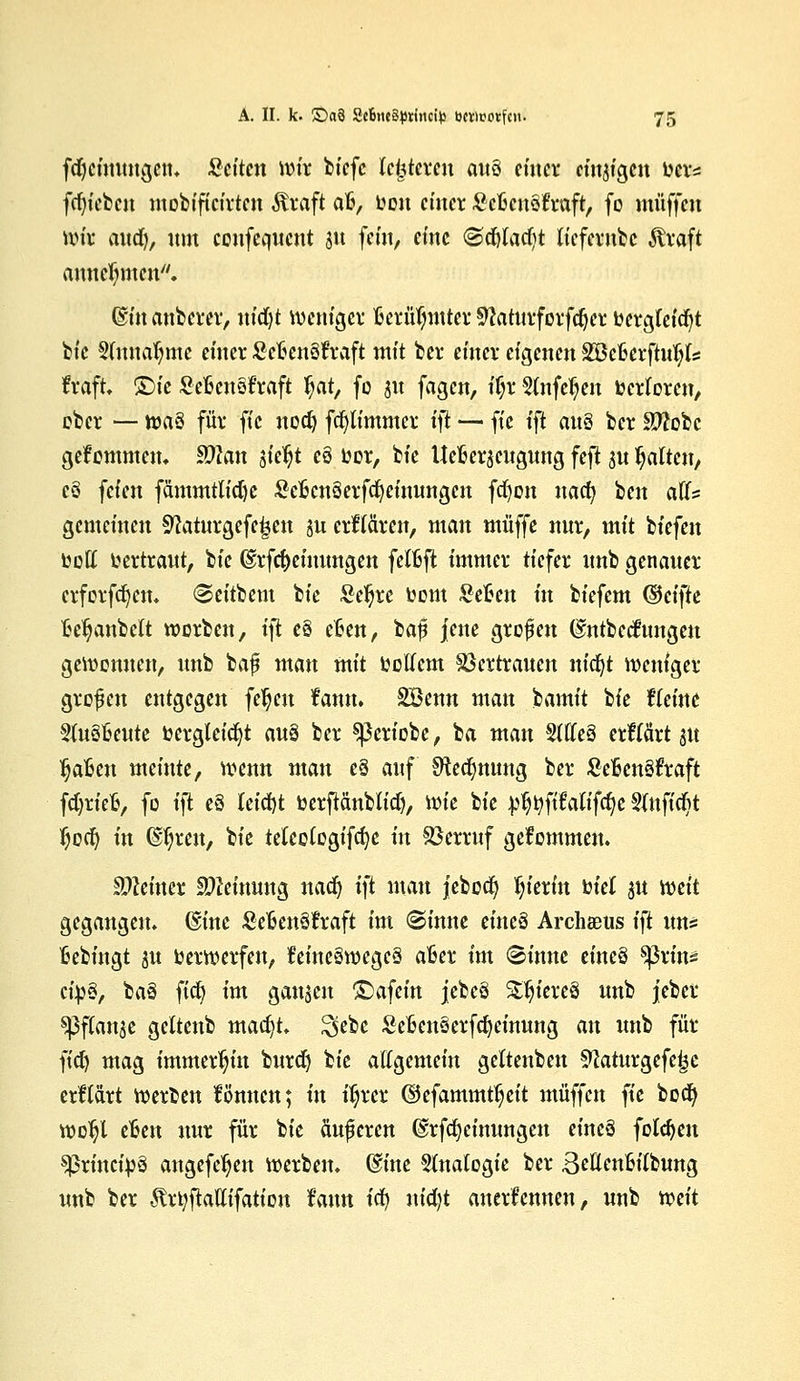 fdjcinuugcm Seiten wir biefc festeren auü einer eitrigen wer* fdjiebcit mobiftcirtcn Sttaft afc, Den einer ScfccnSfraft, fo muffen wir auefy, um coufequent su fein, eine (Sdtfacfyt liefernbe $raft annehmen. ©«tauberer, nid)t weniger Berühmter 9?aturforfdjer bergteid)t bie Sutuafnnc einer Scfcenöftaft mit bei- einer eigenen 2öcfcerftiu)ts fraft Sie Sefcensfraft $at, fo jw fagen, if;r 5(nfdjen Verloren, ober — n?a§ für fic nod) fdjtimmer ift — fie ift au§ ber SWobc gekommen. Sta sielet eö oor, bie Uefier^eugung feft su galten, e§ feien fämmtlidje SefccnSerfcfycinungcn frf)on naefy ben aCfs gemeinen Sftaturgefe^eu ju erMren, man muffe nur, mit biefen ooft vertraut, bie @rfd)eiuungen fetfcft immer tiefer unb genauer erforfcfyetn Seitbem bie Seljre toom Seften üt biefem (§ci\k fce^anbeft werben, ift e§ e£en, baf jene grofen ©ntbedfungeu gewonnen, unb baf mau mit ootfem Vertrauen m'djt weniger großen entgegen fetjeit fatm. SBenn man bamit W tkine 3(uSt3eute ücrgleicfyt au§ ber ^ßertobe, ba man Sttteä erftärt ju Ijafcen meinte, wenn man e§ auf Sfledjnung ber £e£en3ft:aft fdjriefc, fo ift e§ feicfyt berpnblidj, wie bie ^tyftMifdje Sfttfidit $od) in dfjren, bie teteetogifcfyc in Verruf gekommen. deiner Meinung uadj i)t man jebod) hierin biet ju mit gegangen, @inc Sefcenstfraft im (Sinne eine§ ArcheDUs ift uns fcebfngt ju oerwerfeu, feine§wege§ afcer im (Sinuc eineö ^ßrins cib§, baä fiefy im ganzen ©afein jebeö Stjiereö unb jeber ^Pftanje geltenb macfyt. $ebe Sefccnäerfdjeinung an unb für ftcf) mag immerhin burd) bie allgemein geltenben flaturgefe^e erllärt werben formen; in fljrer ©efammt^eit muffen fie bedj wotjl efcen nur für bie äuferen @rfd)cinungen eineö folgen sprineipö angefe^en werben, dine Analogie ber Seflenfctfbung unb ber 5trt;fiatfifation fann tef) m'djt anerkennen, unb mit