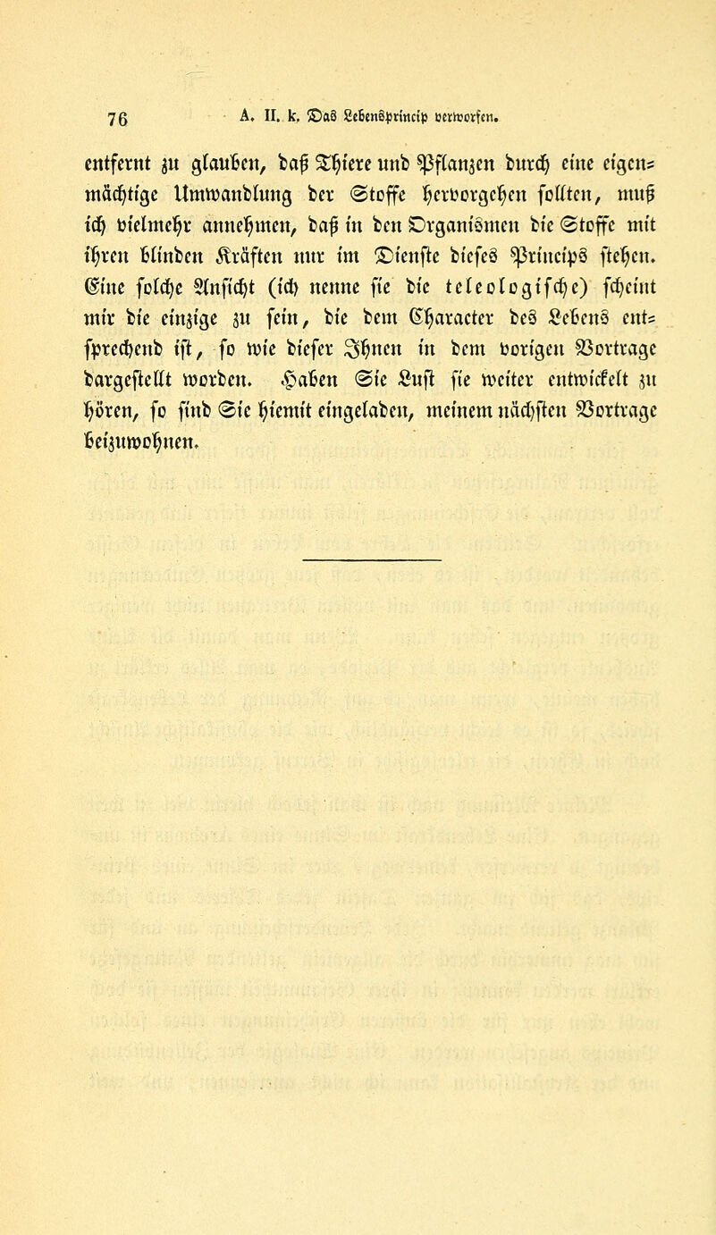 entfernt $n gtanfcen, bafi Stetere nnb sßftanjen bnrdj eine eigens mächtige UmWanbtnng bei* (Stoffe Verborgenen feilten, muf idj totelrndji* annehmen, baf m ben Organismen bie (Stoffe mit ifjren Minben Gräften mir im £)ienfte biefeä 5ßtmcip§ ftetjen. @ine fotcfye Slnftcfyt (id) nenne fte tk teteologifcfyc) fcfyeint mir bie einzige 5U fein, bie bem (praeter beä £efcen3 ent= fprecfyenb ift, fo ttn'e biefer %ftnm in bem borigen Vortrage bargefteflt werben, haften (Sie £nj? fte weiter cntrcicMt 31t fjören, fo finb <B\c Ijtemit eingelaben, meinem näcfyftcn Vortrage fceisnwotjnen.