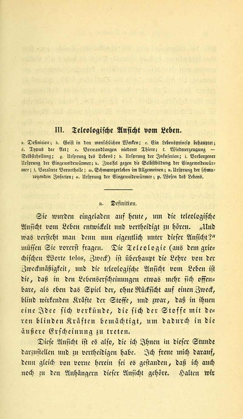 a. ^Definition; b. ©cid ftt ben menfctjticfjen SSerfen; c. (Sin 2e6en§<m'nci}5 Behauptet; <1. St^uä fcec 2ltt; e. SJcriuanWungen niefcerer Stjtere; f. EMctererjeugung — ©el&fttfieirnng; g. llrfpntng te3 2e6en3; h. llrfprung fcer 3fufotien; i. Verborgene* Urfprung fcer @ingenmt)en,uirmer; k. .B^eifel gegen fcie ©elbftbiltung fcer (§ingeioeiten)ür= mer; l. Veraltete Söornrtljeile; m. <£cf)maro|erlebcn im 2lttgemeinen; n.Urforung fcer fdjmcu rotsenfcen Stifccten; o, Urftmmg fcer (Singeiueifcennirmer; p. 2öefen ie§ SebenS. a. Definition. @ie nntrben eingelabeu auf fjeute, um bie teteotogifcfye Sfufidjt fcom Sefceu entnncMt unb Oerttjeibigt 31t Ijören. „Unb »a§ toerftc^t man beim nun eigcntftdj unter biefer Stuftet?7' muffen «Sic Dorerft fragen. £5te ^eteologie (auS bem grte« d)tfc^cn Söorte telos, B^ecF) fft ufcerfjaupt bie Sefyre Don bei* Bwecftnäjh'gfcit, unb btc tctcologifcfye 2(nftrf)t Oom Sefcen i\t bie, bajj in ben £e6en3erfcl)etmmgen etroaä metjr fiel} offene Bare, a(3 efcen ba§ (Spiel ber, otjne 9tMfte^t auf einen Btt-ecf, Hfnb tmrfcnben Gräfte bei* «Stoffe, unb jroar, ba$ in i^neu eine ^bee fid) öerfüube, bie fid) ber (Stoffe mit bes ven Hiuben Gräften Bcmäditigt, um baburd) in bie äußere @rfd)einung $u treten. 2)iefe S(nftct)t ift eö alfo, bie icf) ^nen in biefer «Stunbe barjuftelien unb ju fccrtfjcibigen fyaftc. Sdj freue mid) barauf, benn gieid) üon Ocrnc herein fei e§ geftanben, baf ify audj nod) §u ben ?(nt?ängern biefer Sfafidjt gehöre, galten Wlx