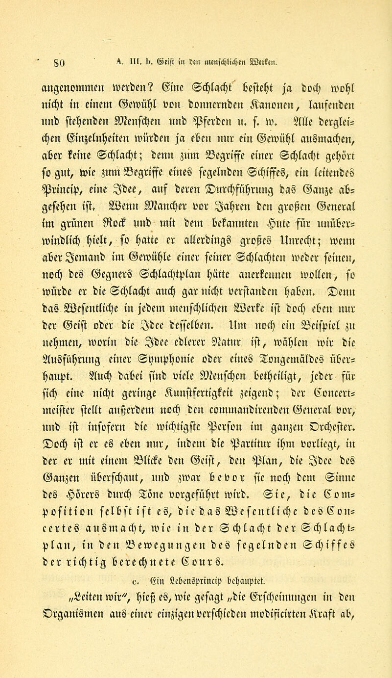 §0 A- Hf. b. ©eift in fett menfrfjlicfjen SSttfen. angenommen werben? ©ine «Sdjtadjt Befielt ja bod; woiji ma)t in einem ©cwütjl toon bonnernben Kanonen, laufenben imb ftctyenben Sftenfdjen imb Sßfcrben u, f. w. Stfic berglet's cfyen @mgeln$eiten würben ja etöen nur ein ©ewütjl au3mad)cn, afcer feine ©djladjt; benn gitm Begriffe einer <5d)lacl)t gebort fo gut, wie jum Begriffe eines fegelnben <Sdjfjfe8, ein teitcnbcö ^3rincty, eine Sbee, auf beren ©urcfyfü^rung bau ©anjc ati? gefetjeu ift, SBetm Stadler bor ^atyren beu grofen ©encrai im grünen Sftod nnb mit bem Mannten £ttte für imü6ers winblid) lu'elt, fo ijatk er atferbing? gro£e§ Unrecht; wenn aBer Semanb im ©ewütjtc einer feiner ©djfadjte« Weber feinen, nod) be§ ©egnerö @c^Iact)t^Ian t;ättc anerkennen Wolfen, fo würbe er bie <2d)(adjt audj gar nidjt üerftanben IjaBen. ©emt ba6 2Öefentiid)e in jebem menfd)lid)eu Söcrfc i\t bod) efcen nur ber ©eift ober ik ^bec beffettkn. Um noct) ein Beifpiel ju nehmen, worin bie Sbce ebterer Statut ift, wägten wir bie 2(u8füfjrung einer <Srmt}>fjomc ober cine8 ^ongemätbe« v&m fjaupt. Slud) bafcei finb oiele Sttenfdjen fcetljeitigt, jeber für fidj eine nid)t geringe ^lunftfertigfeit jeigenb; ber ßoncert* meifter ftefit aufjerbem nod) ben cornmanbirenben ©enerat fcor, nnb ift infofern tk widjti^k ^3crfou im ganzen £)rdjcfier. ©od) ift er e8 eben nur, inbem bie ^3artititr iljm twrliegt, in ber er mit einem ©tiefe ben (Bci\t, ben sßlan, bie %tcc be8 ©anjen üfcerfdjaut, imb jwar Bcbor fic nod) bem «Sinuc be8 «§>örer8 burd» Sone toorgcfüljrt wirb. &ic, bie ßoms ^ofition fetfcft ift c8, bie ba8 Söefcutüdje bcö ßou= ccrte8 a u 8 m a d) t, wie in ber (5 d) l a d) t ber@d)lad)ts plan, in ben Bewegungen bcö fegehtben <2d)iffe8 ber rid)tig Gerechnete &our§. c. Gin ScknSprincip behauptet. „Seiten wir, fyc% e8, tx>k gefagt „bie @rfd)cimtngen in beu Drgauiömen an§ einer einzigen fccrfd)icben mobifteirteu Äraft afc,