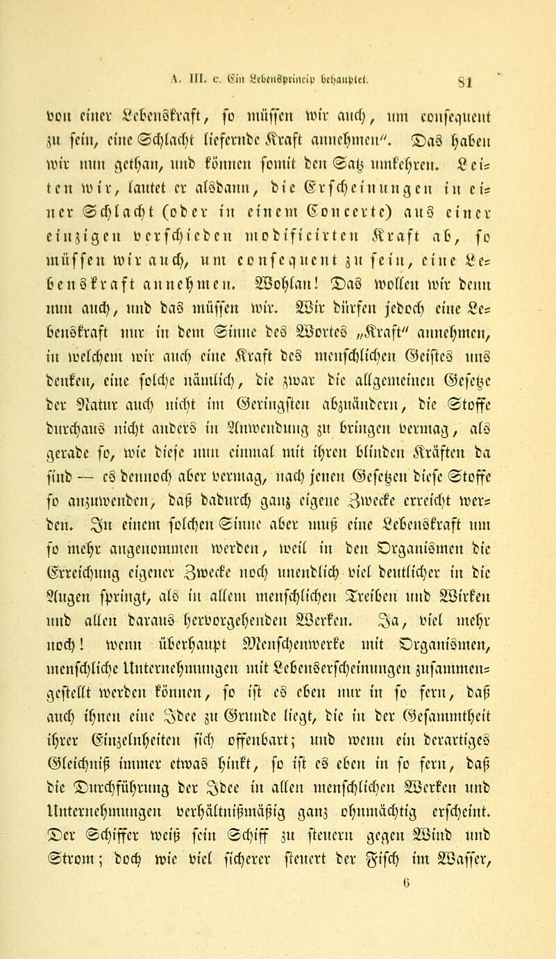 bou einer ScßenSfraft, fo muffen wir atta), um coiifeqitcnt 31t fein, eine Sd)tad)t Iteferobe Kraft annehmen. £)a3 (jaßeu wir mm gctljan, uub fönnett fomit ben <Saj3 umf'djrem £cis ten wir, Tautet er alSbann, bic ®rfd)einungen in eis ncr Sdjlad)t (ober in einem ßoncerte) aus einer einzigen fccrfd)icbeu mobificirten Kraft aß, fo muffen wir and), um confeqncnt 51t fein, eine £e= ßcn Straft annehmen. SBoljfait! £)aS wollen wir beim nun and), uub baS muffen iviv, SBt'r bürfen jebodj eine Sc* ßeuSftaft nur in bem Sittue bcS SBorteS „Kraft'' annehmen, in weldjem wir attcl) eine Kraft bc§ meufdjlicfyen ©eiftcS ün§ beulen, eine fold)c nämlid), ^ie §war btc allgemeinen (3e\ei}e ber Statut aud) m'd)t im ©criugfteu afcjnänbern, bic «Stoffe burcfyauS ntd)t anbcrS in 2(nwcnbuug m Bringen üermag, als gerabe fo, wie biefc nun einmal mit iljrctt Blfnbcu Kräften ba ft'ttb — eS bennod) aßer uermag, nad) jenen ©efe^cn biefc Stoffe fo aujuwenben, bafji baburd) gattj eigene Swetfc erreicht Wers ben. £$u einem folcfyen (Sinuc aßer mufl eine SeßenSfraft um fo mcljr angenommen werben, weil in beu Organismen bie ©rreidntng eigener Steife uoef) unenblicl) lud beutticfycr in bic Singen fyrittgt, als in allem menfdjlicfyen kreißen uub SBirfen uub alten barauS Ijcroorgeljenben SBerFett. ^a, tuel mefyr noa^! wemt üfiettyaupt £ftcnfd)enwert'e mit Organismen, menfd)lid)e Unternehmungen mit £eßeuSerfd)einttngen jufammetts gcftellt werben föntten, fo i}t eS eßen nur in fo fern, ba# audj tfjttcu eine $bee 31t ©nmbe liegt, bic in ber ©efammtfjeit ttjrer ©ittjcln^citctt ^id) offenßart; uub wenn ein bcrartigeS ©leidjuif immer ctwaS Ijint, fo i\t eS eben in fo fern, ba£ bie ©nrdjfüljnmg ber ^lee in allen mcnfdjliajen Söerfcn uub Unternehmungen berpltrti$mafig ganj oJjnmadjttg erfcfycint. ©er Sdu'ffcr weit? fein Sdu'ff 31t ftetteru gegen SBt'nb uub Strom; bort) wie 'oiel fixerer fleuert ber $i\cf) im SSaffet, 6