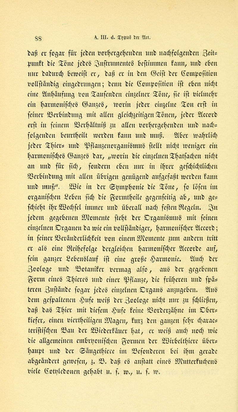 §8 A. III. d. Stjttttä tec Strt. baj? er fogar für jebeu uorl)erge^enben unb nadjfolgcnben B^'t* jpmtft bic Stinte jcbe§ 2mftrumenteö Befh'mmen fann, unb cfcen nur baburd) tkweift er, baf er in ben ©ct'fi ber ©ompofiticn ttollftänbig eingebrungen; benn bt'e (Sompofttion ift cfcett uidjt eine SMjäufung Don Staufenben einzelner Stöttc, ft'e tjt btelmc^r ein fjarmonifd)c3 ©an$e§, worin jeber einzelne %mx erft in femer SSerfcinbung mit äffen gleichzeitigen Stöncn, jeber Sfcccrb erft in feinem 83cr1)ältttifj j« allen üor^erge^enben unb nadjs folgcnbcn Beurteilt werben fann unb muf. Slfcer wa'ljrlid) jeber %i}kx* unb SßffanjcnorganiSmuS fteflt nid)t weniger ein fyarmonifcfyeö ©angcS bar, „worin bic einzelnen SEljatfadjcu nid)t an unb für fiefy, fonbern cBcu nur in üjrer gefd)id)tlidmt SßerBinbung mit atten übrigen genügenb aufgefaßt werben frum unb mu§; SBie in ber ©tjmptjonie W Stöne, fo löfett int crganifrfjcn SeBen fiel) bie g-ormtljeile gegenfeitig a&, unb ges fdjicljt ifyrSBecfyfcl immer unb üfceratt nad) feften Regeln. $u jebent gegeBenen demente fte^t ber !Drgam'8mit8 mit feinen einlernen Organen ta xok ein üolfftänbiger, fyarmonifdjer Sfccorb; in feiner ^cräubcrlidjfeit oon einem Momente mm anbern tritt er aU eine Sftcifjcfolge Dergleichen ^armonifd)cr Sfcccrbe auf, fein ganjer SeßcnSlauf tfi eine grofüc Harmonie. Sind) ber Boologc unb 33ctanifer vermag alfo, auö ber gegebenen gorm eiueä StfyiereS unb einer ^ffanje, bie früheren unb fpä* teren 3uftänbc fogar jebeö einteilten SDrganö anjugefien« §tu§ beut gehaltenen <£>ufe mi$ ber Soologc nidjt nur ju fcfyließctt, baj? ba§ £(ncr mit biefem £ufe feine SBoxcerjäljnc im £)B«s tiefer, einen oicrtljciligcu Ziagen, fttrj ben gangen fcf;r djaxaes tcriftt'fd)ett 23au ber SBieccrMucr tjat, ex wci$ aua) uod) wie Uc allgemeinen emorijonifcljcit Rennen ber 2Bir6cltf;icre übers fjaupt unb ber ©ättgcttjicrc im SBefenbexen fcei iijm gerate afcgeättbcrt gewefeu, 3. 23. baf$ c8 auftatt ciueö Sftuttexfttdjenö oiete (Scttylcbonen gebaut u. f. wv u, f. w.