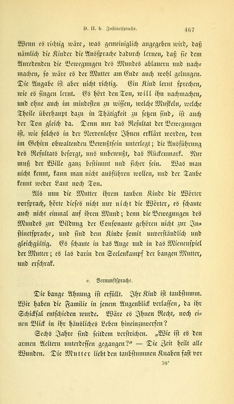 Söenn cä i'idjtig märe, roaö gcmrintgltd; augcgcfccu toirb, bafj nämlicfy bic fö'nber feie SlfaSfpradje baburd; lernen, baf} ft'c beut Slnrebenben b(c S3etoegungen be§ 30hmbe§ afclaucrn unb uad)* machen, fo toare cö ber ättutter am @nbe audj n>Df;l gelungen. S)tc Suigaßc ift atkr nidjt rid)tig. ©in $inb lernt fprcd)cn, nrie eS fingen lernt. @3 prt bcnSton, Unit tl;n nadfjmadjen, UNb cijnc aud) im minbejten ju roiffcn, lueldjc Muffeln, lucldjc Steife üfcerljaupt ba^u in S£^ätigfeit 51t fe£cn ftnb, ift aud) ber S£on gteid) ^a* S)cnn nur ba8 Sftefultat ber SSciüegungen ift, lm'e foldjeä in ber 9?crfcentefjrc 3$nen erf'tärt korben, beut im ©djirn ofcmalteubcu 23eimtfjtfcin unterlegt; btc S(uöfüT)rmtg bcö 9^cfuÜat§ fieforgt, un§ imfienntfjt, ba§ 9U'tc6cnmart\ 9?ur mutj ber SBttte gan$ ficfh'mmt unb fidjer fein. 3Ba§ man nid)t tarnt, frmn man nidjt ausführen sollen, unb ber %a\\hc fennt lücber Saut ncd) Ston. 51(3 nun bic äftutter tyxem tauben Abc bic SBBrtcr fcorfprad), Borte btcfc§ nic§t nur nid)t bie Söörtcr, cS flaute aud) nidjt einmal auf ifyrcn Sftunb; beim bie ^Beilegungen be§ Sftunbcä ftux 23übung ber ©onfenante gehören nid;t §ur 3$n* jiinctfpradje> unb finb bem $inbe fomit imtocrftänblid) unb gleichgültig. @8 flaute in ba§ Sluge unb in ba3 Sftiencufrnel ber äftutter; c3 laö barin ben ©eefenfampf ber Bangen Butter, unb erfdjraf. 0. SBetnunftfpradje. <£)k Bange Stauung ift erfüllt. 3$r ^üib i)t taiibftumm. SSir Reiben bic Familie in jenem Slugenftlict fccrlaffcn, ba fljr ©djtcffat entfd)icben nntrbe. SBäre e§ ^uen SRcdjt, nodj t\* neu Süd in i^r §äuslidjc§ Scßen ^ineinjumerfen ? @ed)§ ^aljre finb feitbem ücrftricfyen. „%Qk \\i c§ ben armen Leitern unterbeffen gegangen? — 'Bit Qdt fyilt alle Söuuben. £>ie SJlutttx liebt ben taufcftummen anaßen faft toor 30*