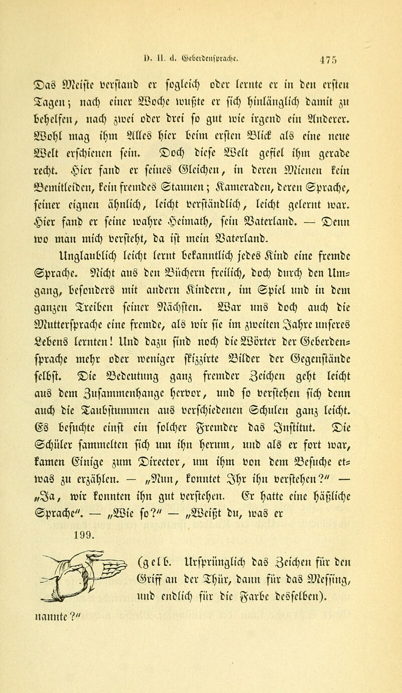 ©aö SüWcijlc berftanb er fügleid) ober lernte er in ben erftcu Sagen ] nad) einer SBbdje luufjtc er fidj Jn'nlänglid) bamit jit Behelfen, nad) jioci ober brei fo gut luic irgenb ein Slnbcrcr. SSol)! mag tf;m 5Weö l)ier Beim erfkn 93Iidß atä eine neue SBett erfd)icncn fein. £)od) biefe SBelt gefiel iljm gerade red)t, <£uer fanb er fetncS @lcid)cn, in beren dienen fein ©emttletben, fein frcmbcS ©Kannen; föamcrabcn, beren @brad)e, feiner eignen äijniid), leid)t bcrftänblidj, leid)t gelernt luar. «Ipier fanb er feine maljrc £>cimatfj, fein 23aterlanb, — ©enn mo man mid) berfteljt, ba ift mein 23atertanb. UnglauOlid) tctrfjt lernt M'anntlid) jeteü ^inb eine frembe @:brad)e. 9h'd)t au3 ben 23üd)eru freilidj, boa) bnrd) ben Unis gang, Befonberö mit anbern Äinbcrn, im (Spiel nnb in bem ganzen breiten feiner 91ä'd)ften. 2öar nn§ bod) aud) bie Sftutter fbr ad) e eine frembe, als mir fie im jiocitcn ^aljre nnfcreä SeBenS lernten! itnb baju finb nod) lic SBörtcr ber ©cBerbens fpradje mefyr ober weniger flirte Silber ber ©egenftänbc fefßft. &U 33ebcntmtg gang frember Beiden gcljt teid)t au$ bem 3ufammen1jange l)crbor, nnb fo berfteljen ftd) benn aud) bie £auoftummen au§ bcrfd)iebenen (Beulen ganj leidet (§18 Befudjte cinft ein fold)er frember tiaS Snjh'tut. ©ie ©djüter fammelten fid) um üjn Ijerum, unb al§ er fort mar, tarnen ©inige jnm ©irector, um iljm bon bem 23efud)c et== ma§ g« erjäljlen. — „$hin, konntet £$r ilju berfteljen? — tt^a, ibir konnten iljn gut berfletyen. @r Jjattc eine l)äf;lid)e @pra$e. — „SBie fo? — „%2ä$t bu, ma§ er 199. (gelt. Urfbrünglid) ba3 3cid)en für ben ©rtff an ber £ljür, bann für baä Stteffing, unb enbfid) für bie ^arfce besfelfccn). nannte ?