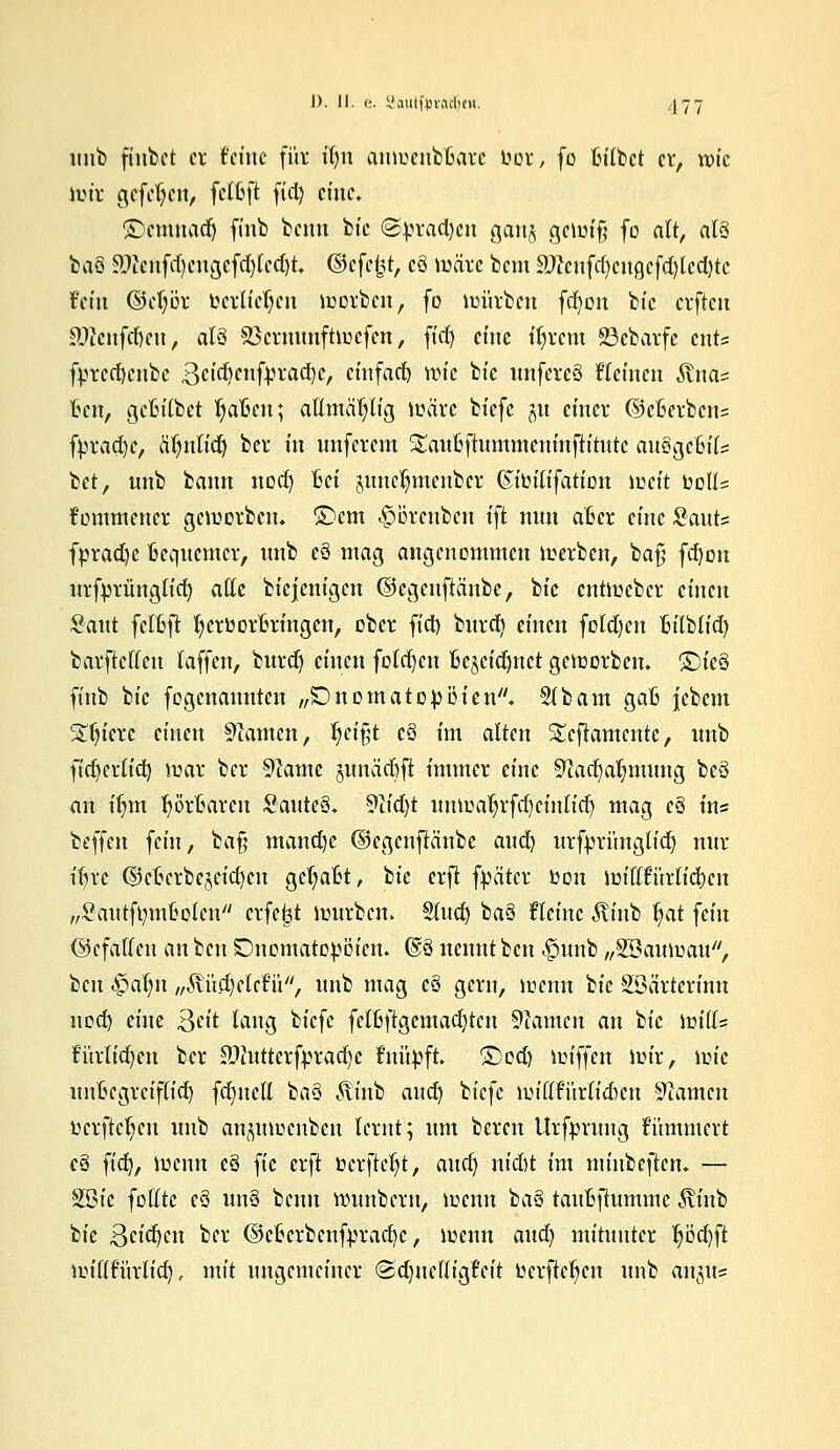 unb fiiibct er t'ctitc für it)tt anwenboarc wor, fo fcilbct er, rote wir gefehlt, fetoft fiel) eine* £>cmnad) finb beim feie <Bpxadym gan$ gewiß fo alt, als baö £)icnfd)eugefd)ledjt, ©efe&t, cQ wäre bem 9}?cufd)cna,cfd)lcd)tc fettt ©eljör berufen werben, fo würben fd)on bie erften 9ftenfdjen, als SSemunftwefen, ftct> eine ttjrem SScbarfe ents fvrcd)cnbc Setcljenfpracije, etnfaep wie bte unfewS Giemen Anas kit, geBilbet Ijalßen; attmäljlig wäre biefe gu einer ©efierbens fVrad)c, aT)tttid) ber in nnferem Slauüftummeniuftitutc auSgcfeils bet, unb bann nod) Bei junc^menber Kteiltfatton weit oott= fommencr geworben. £>cm ^orenben ift nun aficr eine Sauts fpradje Bequemer, unb cö mag angenommen werben, baß fd)on urfprüttglid) ade biejenigen ©cgenftäube, bie entWeber einen Saut fcloft Ijcröororingen, ober fid) bttrd) einen folgen Bilbtid) barftcflen laffen, bttrdj einen folgen ftcäeidjnct geworben. *£)k§ ftnb bte fogenaunten „£>nomato:pDien* Slbam gafc iebem Sintere einen tarnen, §ei%t c§ im alten S£cfiamcntc, unb fidjcrlid) war ber Spante pnäcßjl immer eine Sftadjaljmung bc§ an iljm Ijöroarcn SattteS. 9tid)t unwaljrfd)cintid) mag c§ ins beffen fem, ba§ mand)c ©egenflcinbe aud) urfprünglicr) nur iljrc (geocrbejeicfycn gefaßt, bte erft fpäter Oon wittfttrtidjen ^SautftymBolen crfe|t würben. Sind) baS fkinc Äinb §at fein (gefallen an ben SDnomatopöten. @8 nennt ben -fwrtb „SBauwau, ben $oi$n „Stiidjddü, unb mag e§ gern, töenn bie Söärterinn nod) eine Qtit lang Ik^c felßftgemad)ten tarnen an bie mills fitrltd)en ber äWutterfpradje fnüpft. ©od) wiffen wir, \v>k untjegretflid) fct)ncU ba§ ^tittb aud) btefe Wißturlif&en Tanten oerftcfycu unb anpwehben lernt; um bereu Urfpruug kümmert c§ fid), wenn eö fie erft öerfte^t, aud) ntd)t im minbeftem — SBic füllte eö utt§ benu wunberu, wenn ba§ tattfcftumme ^vittb bie Bellen ber ©cocrbcnfpradjc, wenn aud) mitunter fjöd)ft wtflfürltd), mit ungemeiner <&d)\uttia?rit oerfte^en unb aiu,tts