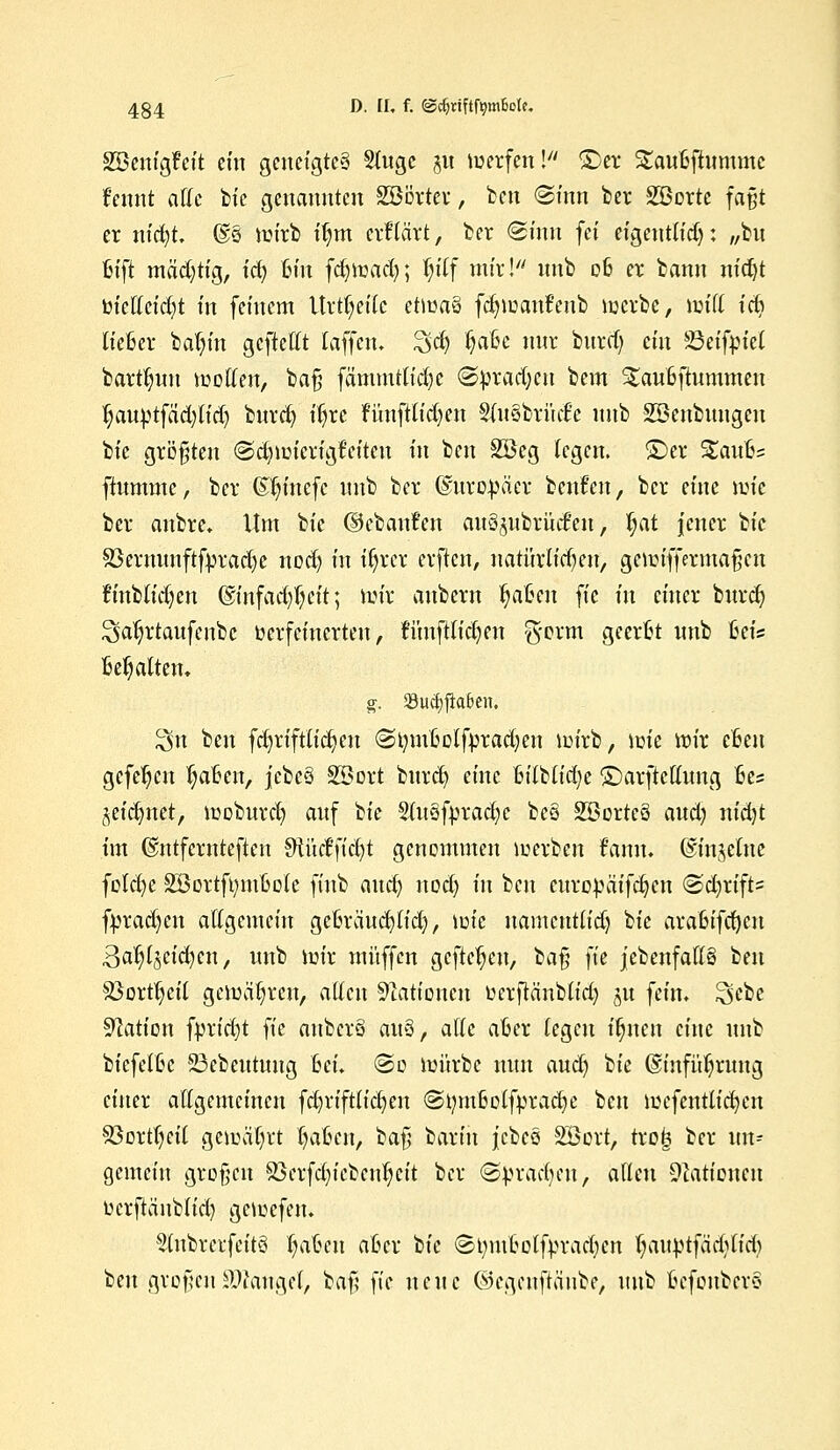 SSemgfeit ein geneigtes Stugc §u »werfen! ©er Saufcftummc fennt äffe bie genannten SBBrtev, ben «Sinn ber 2ßorte faßt er ntc^t. @§ ttn'rb tljm erklärt, ber ©tun fei eigentlich: „bu fcift mächtig, id) Bin fdjtoacfy; Pf mir! imb 06 er bann nidjt bieffeieftt in feinem Urteile etiuaS fdnuauf'eub nxrbe, miff id? liefcer bafyin geftefft [äffen. 3d) ija&c nnr burrt) ein 23eifpie( bart^nn teoffen, bat] fämmttid)C ©pradjeu bem S£au6ftummeu t)auptfad)lid) burd) ifjrc fünfttid)en S(u3briid'e nnb ^Beübungen bie größten ©dnuierigfritcu in ben 2Beg legen, ©er %avfoz ftummc, ber (Sl)mcfc nnb ber (Europäer beufen, ber eine nric ber anbre. Um bie (iebanfen au§jubrücfen > l)at jener bie S3ermmftfprad)e nod> in {fyrer erften, natürlichen; genn'ffmnafjcn !inb(id)en ©infad^ett; nur anbern t)aßen fic in einer bnrd) ^aljrtaufenbc verfeinerten, runfHidjen ft-orm geerfct nnb fceis Begatten. g. S8ucf)j!a6en. $n ben fdjriftu'cfyen (StymMfpradjen nn'rb, ioie nur efceu gefehlt fyaüm, jcbeö SBort burd) eine UlUidjz ©arfteffung fces jeidmet, lnoburd; auf W SiuSfprac^c bc8 SSortcö aud? nidjt im ©ntfcrnteften Stüeffidjt genommen merken f'ann. ©injelne foldje SBortftymfcole finb auefy nod; in ben eitropätfdjcn @d)rift= fprad)en affgemein geBräucfyu'd), im'c namcntu'd) bie araBifcfycu Bat^cidjen, uub hrir muffen gefielen, bat} fie jebenfaffS ben $3ortt)ei( gemäßen, äffen Nationen fcerftänbu'd) 51t fein. 2>ebe Nation fprtcf?t fie aubcrS auQ, äffe after legen fluten eine nnb bicfetBc 23ebeutung Bei. ©0 lui'trbe nun aud) bie ©infü^rung einer affgemeinen fdjriftlic^en @tymMfprad)e ben njcfcntlicfyen S3ort()eii gemeiert fyaftcn, ba$ bartn jcbeä SÖort, tro<3 ber un- gemein großen 23erfd)iebcid?cit ber «S^rad^en, allen Nationen üerftänb(id) gciüefen. 5(nbrerfeitö fjatjen aBcr W ©tnuBol'fyracfycn Jjattptfädjltdj ben großen Mangel, baf; fie neue ©cgeuftäube, uub fcefonbevS