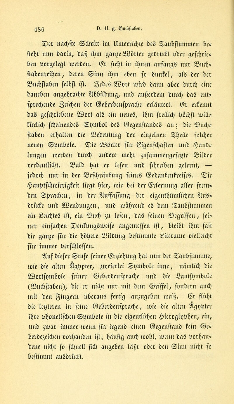 £)er näcfyjte (Stritt im Unterrichte be3 £au6ftummcu 6cs ftefyt nun barm, ba§ ifym gan^cäBörter gebrückt ober gefeiertes Ben twrgetegt werben. @r ftc^t in itynen anfangs nur 23ud)= ftaBenrei^cu, beren (Sinn üjm eßen fo bunfel, als ber ber 23ud)ftafccn fetßft ift. 2>ebe3 SBort wirb bann afccr bnret) eine banefcen angebrachte Slfcfcilbung, nnb aufierbem burd) ba§ ents fprecfyenbe Beteten ber ©eßerbenfprad;c erläutert. @r erfennt ba3 gcfct)ric6cne Söort al§ ein \um§f ifym freilid) pdjfl Witts turlid) fd)cincnbe3 (StyrnM be3 ©egenftanbeä an; bie 23ud)s ftaljen ermatten bie 23cbeutung ber einzelnen %l]tilc foldjer neuen «StymMe. ©ie Söörter für ©igenfcfyaften unb <£>anbs tungeu werben burd) auberc meljr jufammcngcfcijte SBitbcr berbcuttict)t. 23alb fyat er tefen unb fcfyrewen gelernt, — jebcd) nur in ber 23efd)rciuftmg feineä ©ebanfenfreifeS. Qu .•pauptfdjwierigfeit liegt fyier, wie Bei ber ©rtermmg aller frem« ben (Sprachen, in ber Sluffaffung ber eigentfyitmlicfycn Slues brücf'c unb ^Beübungen, unb wäfyrenb cö bem ^auBftununen dn Scid)tcö ift, ein 23ud) §u tefeu, ba§ feineu Gegriffen, feis uer einfachen £>enfung§weifc angemeffen i\t, 6lci6t üjm faft bie gan^c für bie fyötjere 23itbung ßefttmmtc Literatur tuelleidU für immer tocrfcfytoffen. Stuf biefer (Stufe feiner ©r^ic^ung fyat mm ber Saufcftummc, wie bie alten 5tg^ter, zweierlei <3i;mBotc iunc, nämlid) tk SBortftmitwte feiner ©efcerbenfyracfye unb bie &autft;mfcclc (23ud)ftaBen), bie er nt'djt nur mit beut ©rtffei, fonbern and) mit ben Ringern üfcerauä fertig ancmgc6eu weifj. Gsr flid)t tsk (enteren in feine ©eBcrbenfyrad)e, \v>k bk alten Slgiwter ifjrc ^onctifd)cn (Slmwotc in bie eigentlichen ,£>icroglt^eu, ein, unb $mar immer wenn für irgenb einen ©egeuftanb fein ©es 6crbc^eid)eu twr^aubeu i\t\ pufig and) woljl, wenn baö fcertjaus benc uid;t fo fd)uctl fid) angeBeu läßt ober ben (Sinn nid)t fo fcefiimmt auSbrücFt.