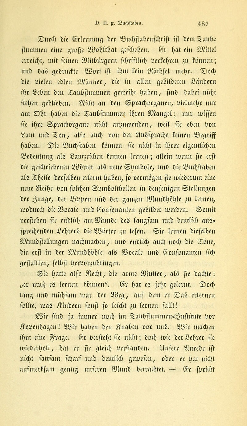 ©urd) bte ©rfcrnnng bet ^nd)ftaftcnfd)rift tft bem^aufcs fhtmmcn eine große S33ol)ttl)at gcfdjefyen, ©r l;at ein Mittel crrct'd)t, mit fernen 9Jixit(utrgcrn fdjrtftficfy üatyfyün §u tonnen; nnb baä gebrückte Söort tft tt;nt fein Sttätfyfct mel;i\ £>od) btc tnelcu ebleu Spännet,, bte t'n allen gcßilbetcn Säubern tf;r Selßen ben Sau&flummen gemeitjt: |aßen, ftnb batet m'djt flehen gerieten. 9lt'd)t an ben ©pradjorganen, oiclmcljr nur am SDfjr Ijaßcn bte Stattoftummcn t'fyrcn fanget; nur lut'ffcn ft'c t'Jjre @prad)ovganc nid)t anjmt>enbcu, iocil fte eßen oon Sant nnb S£ou, atfo and) bou ber 2(n3forarf)e fernen 23egrtff fyo&eru ©fc ©ndjtiaßen fonnen fte nid)t t'n ftjrer cigentlid)en 23cbcntnng alö Sau^et'djcn kennen lernen; attetn iuentt ft'c erft btc gcfdjrießcnen Söörter ai'ti nene (Styinßole, nnb bt'e 23nd)ftaßen al§ Steile berfetßcn erlernt l^aßcu, fc Oermögcn fte icieberum ct'nc nene SHeitjc üon foldjen (Stymßoltljcilcn üt benjenigen Stellungen bet 3unge, ber 2i^m nnb ber ganzen S0timb^öf)le 51t lernen, iuobnrd) btc Sßocale nnb Gonfonantcu gcBt'tbet locrbcm (Somit oerfteljen fte cublid) amSDhtnbe bc3 langfam nnb bcntlt'd) anös fpredjcubcn £c|rcr§ bt'e SBorter 5« lefen. Sie lernen biefclßcn SDhmbftellnngen nadnnad)eu, nnb cublid) audj nod) btc %'önc, bt'e erfl t'n ber Stabile als Söocafe nnb Gonfonantcn ft'd) geftallten, fclßft fycrOor^ußrt'ngcu. Sie Ijatte alfo Siedjt, btc arme SWutter, als ft'c backte: „er mu% eS lernen fönnen. @r Ijat e3 jeist gelernt, ©od) lang nnb mütjfain loar ber SBeg, anf bem er ©a§ erlernen foltte, iuaS fötnbern fonft fo leicht ju lernen fällt! Söt'r ftnb ja immer nod) im Sanfcftummcns^nftititte Oor Äo^cnl)agcn! S33t'r tjaßen ben anaßen oor un§. 2Bir machen t'tjm ct'nc ^rage, @r ücrftcljt ft'c nidjt; bod) toie ber Sc^rcr fte micberljolt, l;at er fte gteiet) oerftanbem Unfcrc Slnrcbc t'ft nt'djt fattfam fcfyarf nnb bentlid) gemefen, ober er fyaf nt'd)t anfmerffam genug nnferen £>htnb ßetrad)tet. — @t fprfdfjt