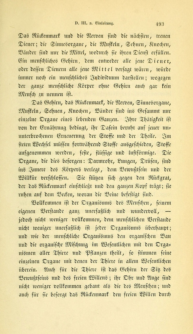 SDaS fRMtvütiaxt unb bic Heroen ffnb bic ncidjffan, treuen ©iener; bic (Sinncöorgauc, bte Muffeln, (Seinen, Jinodjett, iöänber finb nur bte SDlittd, looburcfy fte i^rcn ©tenft erfüllen. ©tu mcufd)lid)eö ©cl)irn, bem cuttreber alle jene SMener, ober beffen SMenern alle jene SWtttet üetfagt tuären, loürbc immer nodj ein meufdjlidjcö Snbiln'buitm barftellcu; wogegen ber ganje mcnfdjlidje ftfttper oljnc (M;iru aucl) gar fein Sftcufd) p nennen ift. £)aö ©djiru, ba§ SKi'ufcnmarF, bic Sterben, (Sinnesorgane, Sftuffeln, (Seinen, ^nod;eu, Sauber finb in§ ©cfammt nur einzelne Organe eiue§ leftenbeu ©an^cn. Sfyvc $$ätfgfejt ifi oon ber ©rnäfyruug Bcbingt, ifyr ©afein Geruht auf jener uns unterBrodjeneu Erneuerung ber Stoffe unb ber %$äU, %m ftctcu SBcdjfel muffen forüväljreub (Stoffe auögcfdjiebcn, (Stoffe aufgenommen werben, feftc, fluffige unb (uftformige. <£)k Organe, bte bicö ßeforgen: ©armrofyr, Zungen, ©rufen, finb in§ innere bcS ÄötpcrS ocrlegt, bem 23eiou§tfein unb ber SBifrtur ocrfdjloffeu. <&ic füllen fidj gegen ben SHücfgrat, ber ba§ Otücfeumarf einfcfyltefjt unb 'im ganzen Stopf trägt; fic ritten auf bem 23ccf'cn, woran bic 23einc ftefeftigt finb. Söotlfommcn i}t ber Organt'3mu§ beö £Wcnfrf)cn, feinem eigenen Sßerftanbe gan^ unerfa§lid? unb wunberoott, — jebod) nicfyt weniger oottf'ommen, bem menfd)lid)eu Söcrftaube nicfyt weniger uncrfafrlid; \}t jeber Organismus üfccrijauöt; unb wie ber menfcfytidje Organismus ben organifd^en 23an unb bie organifd)c SHtfdjimg im 3öefcntnd)cn mit ben Orga= niSmcn aller %ijkxc unb *pflan$en fytilt, fo ftimmen feine einzelnen Organe mit benen ber Stetere in allem 2Bcfcntlid)en übereilt. 5lud) für bie SUn'ere i)t baS ©cfytrn ber Sit? beS *ßewu§tfcinS unb beS freien äöiflcnS; h)x Ol)r unb 3(uge finb nid)t weniger beftfommen getaut als bie beS Sftenfdjen; unb aud) für fte öeforgi ba§ SiMmmaxt ben freien Söillcn bttrd)