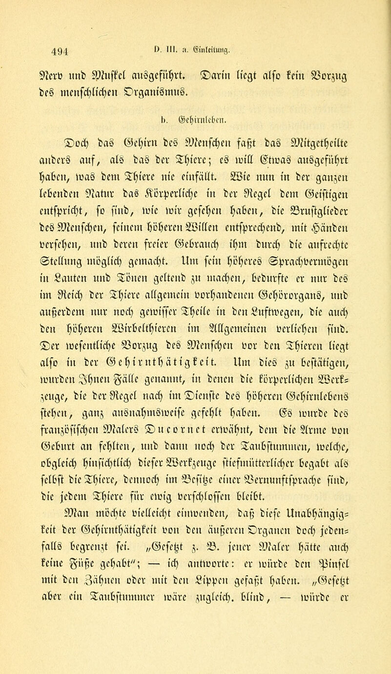 9?crb imto tyluftd ausgeführt, ©ariu Hegt atfo fein Söor^ug t>c§ menfct) ticken Organismus. b. ©ebunleben. ©od? baS (Mn'rn bcS SDtenfdjen fa§t baS SJHtgetty eilte aubcrS auf, atS baS ber Spiere; eS mttt dtmaS ausgeführt Mafien, maS bcm %f)im nt'e einfällt. S33ie nun in ber gangen leBenben ^atur ba§ Äörberlidje in ber Sieget bem ©eiftigen cntfbrid)t, fo finb, mie mir gefehlt fyaBen, bie 23ruftgh'eber bcS 3fteufc§en) feinem Üjöljeren SBiften entfbredjenb, mit ^änben berfe^cn, unb bercn freier ©cßraucb, ir;m burdj ik aufrechte (Stellung möglid) gemacht. Um fein ptjereS @brad)bermögen in Sauten unb Stauen gcttcnb ju machen; ßeburftc er nur beS im ditid) ber %fyixi algemein borfyanbcncu ©eprorganS, unb au§erbem nur no'dj gemiffcr %fy\k in t^m Suftroegen, bie aud) ben p^eren SSirBett^ieren im Siflgcmeincn beru'epn ffttb; £)er mefenttidje S3crgug beS ättenfcfyen bor ben gieren (iegt atfo in ber @c^irntf)ätigf cit. Um bieS ju betätigen, würben Sfötien gätte genannt, in bencn bie t$x\)nU<tym SBetfs ^euge, bie ber Siegel nad) im ©ienfie beS Pieren ©ebjrnleBenS fte|cn> gang ausnarmtSmeife gefegt fjaben. @S mürbe bcS fraujbfifdjcu SMcrS ©ucornct ermähnt, bem bie Slrmc Don ©eburt an fehlten, unb bann uod) ber Saußftummeu, meiere, oBgteid) tn'ufid)tlid) biefer SBerfyeugc fiiefmütterh'djer Begalßt als fetßft bie öftere, bennodj im 83efi&e einer Sßermmftfptadjc finb, bie jebem Spiere für einig berfd)loffen hkiht 9#an möd)tc bietteid)t cinmeuben, ba§ ik^c Unafcfjäugigs Mt ber ©c^irnttjatigfeit bou i>cn äußeren Organen bod) jebens falls begrenzt fei. „defekt j, 23. jener äMet ptte and) feine gi'fe gepfit; — ia) autmorte: er mürbe ben Stufet mit ben Bahnen ober mit ben Sippen gefaßt t)a6en. „©efeijt afcer ein Staubftummcr märe gugleid). blinb, — mürbe er