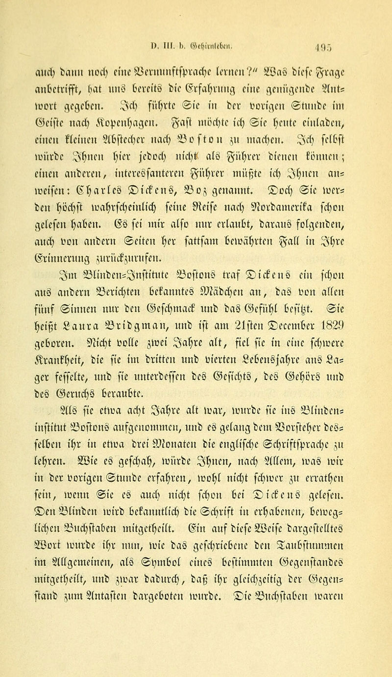 D, III. b. ©e^iinlrten. 19g aud) ^auu nodj eine äkruunftfprad)c lernen? 2ßa§ biefe ftvagc aufcetrifft, (mt un§ Bereits Hc ©rfafyruug eine geniigenbe Sfrits wert gegefien. 3'd) füljrtc Sic in ber öorigen Stunbe im ©eifte nad) Äopcnfjagcu. $aft mb'djtc id) Sic fycute einleiten, einen Üleinen 5(&ftcd)cr nad) 23oftou ,5,1t mad)en. 3d) fetfefi mürbe £vljnen l)icr jcbcd) nid)* als fpljrer bienen fonnen 5 einen anbeven, intereSfantcreu ^üljrer müßte td) ^tyneti an? weifen: Charles ©icE'cnS, 23 oj genannt, ©cd) «Sie wer? ben Ijüdjft waljrfd) einlief) feine Steife nad) Sftorbamcrifa fd)on getefen ^aBcit. @3 fei mir alfo nur crtauBt, barauö folgenben, aud) twn anbern Seiten l)er fattfam Bewährten ^all in 3föte (Erinnerung surütfjurufen* 2>m 23Unbe«5^nftttttte 83cfton§ traf ©ict'eus ein fc^on au§ anbern 23erid)ten fccfcmuteS Sftäbdjeu an, ba§ Don alten fünf Sinnen nur ben ©efcfymaif nnb bau @cfül)l fceft^t. Sie fyiftt Saura 23rib gm au, nnb tft am 21ften ©ecemljer 1829 geboren. Sttdjt bolte jmei %cu)xt alt, fiel ftc in eine fdjwcxc ÄrantTjeit, bie ftc im brüten nnb uferten SeßenSjäfyre nn§ Scis ger feffclte, unb ftc unterbeffen bc§ ©efidjtS, be§ ©eprS nnb be§ ®erud)3 fceraufitc. 5116 )k etwa adjt £$aljre alt war, würbe ftc tu3 SÄbens inftitut SSoflonS aufgenommen, unb e§ gelang bem SSorftefyer be$z fetfcen itjr in etwa brei Monaten bie englifdje Sd)rifffpradje 51t teuren. Söie c8 gefd)alj, mürbe Seiten, nad) 9111cm, md§ mir in ber twrigen Stunbe erfahren, wol)l nid)t ferner 51t erratfen fein, wenn Sie c§ aud) nidjt fdjon 6et ©idfenö gelefcu. ©en 93tinben wirb Befrutntlidj bie Sd)rift in erratenen, Bcwcg= tid)cn 23ud)fiaben mitgeteilt, ©in auf biefc 2Beife bargeftelfteä 2öort würbe itjr nun, ivik baä gefd)ric6enc ben S£au6jhtmmcn im Sittgemeinen, al§ Stymftol etneä Befttmmten ©egenftanbeö mitgeteilt, unb jwar baburd), baß tfr gleichzeitig ber ©egeits ftanb ^um Slntajten bargefcoten würbe, ©te S^udjflalJen waren