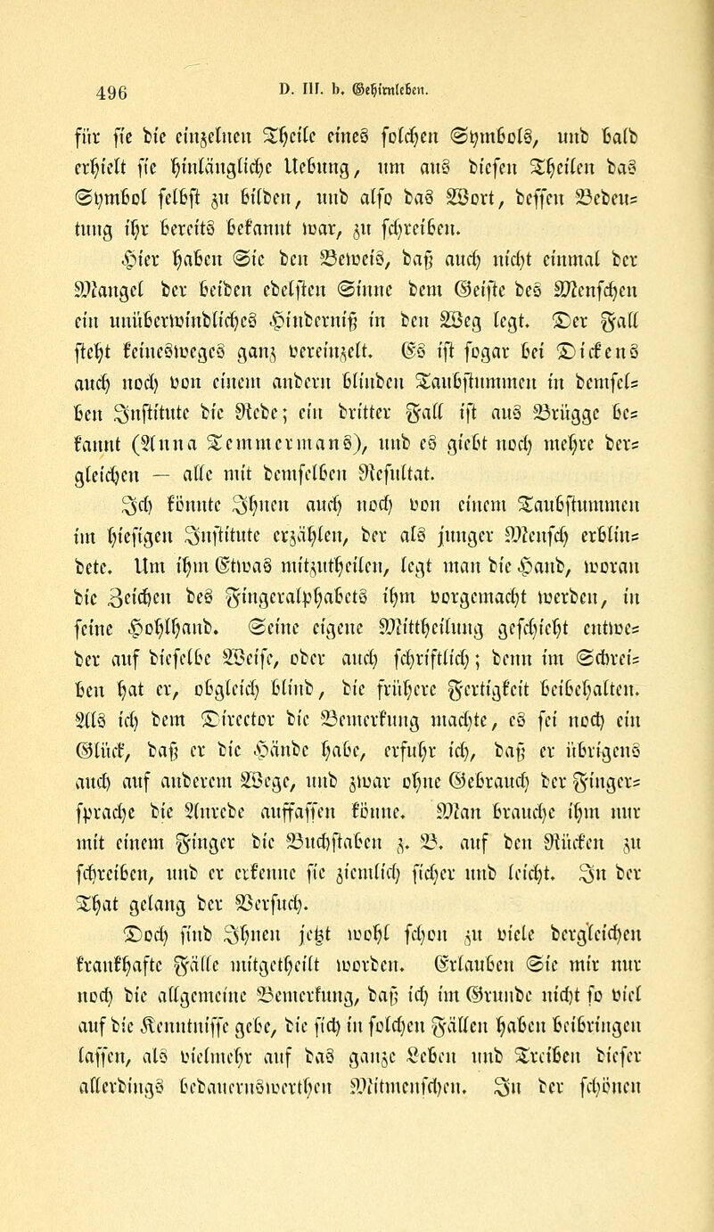 für fte bie einzelnen Steile eine§ folgen <Stymbol§, imb balb erhielt fte tjittlängltdje Ucbung, um au§ biefett Steilen ba§ St;mbol fetbfi gu bilben, mit» alfo ba3 Söort, beffeu 23ebeu= tuug i$i Bereits Mannt mar, gu fd)reibem <£>ier tjabcit (Sic beu 23emet'3, ba§ aud) nid)t einmal ber Sauget ber beibeit ebetften Sinne bem (&ti)k beö äftcttfcfyeit ein uuübermittblicfycg <£>iubertti§ in bett 2Geg legt, ©er %aä ftefyt feineämegcö ganj toerein^elt. @§ tji fogar bei ©idienö audj uod) üon einem anbern bliubcu Staubjhmuneu in bcmfels ben ^mftitutc bic $tcbc; ein britter $alt tft au3 23rüggc bc? f'annt (Stirna £cmmcrman§), unb e§ giebt nod) niedre ber? gleiten — alle mit bcmfel6eu Stefitttat 5>d) Bunte hinten andj nod) oon einem Staubftummeu im tu'efigeu ^nftitute erjagen, ber als junger 9)?cufdj erblitts bete. Um üjm @tma§ mitjut^cilen, legt man bie «^anb, morati bic geufen be§ ^mgeratpljabctS il>m üorgcmacfyt merbeit, in feine ^o^tfjanb. Seine eigene SOKttfyeitung gefdu'ctjt eutmes ber auf biefelbe $Qctfc, ober and) fd)riftlid); benn im Schreis ben Ijat er, obgtefd) bliub, ^k frühere g-ertigfeit Beibehalten. Sita id) bem ©irector bic 23emernmg mad^te, eö fei noa) ein ©IM, ba§ er bic -öa'nbe t;abc, erfuhr id), ba§ er übrigens aud) auf auberem Söcgc, unb jmar o^ue ©ebraudj ber S'möcl'5 fpradje bie Stnrcbe auffaffen fonue, 9Mn hxandjc itmt nur mit einem Ringer bic SSudjftaben §; 23. auf beu dtMm p frfjrcibcn, unb er ernenne fic jicmlicf) fidjer unb tcidjt 3>it ber S£tjat gelang ber S3crfud). ©od) finb $fyneu ftjgt motyl fcfyon §« uicle bcrgleicfyctt fran^aftc ^äffe mitgeteilt mcrbciu ©rlaubeu Sie mir nur noa) t>k allgemeine 23emerfung, ba§ id) im ©runbc nidjt fo üicl auf bic Äcnntniffc gebe, bic ftcfy in fotdjen fällen fyaben beibringen taffett, al§ tuetmcfyr auf ba8 ganjc Sebcn unb treiben biefer aflerbittgo bebaucrnömcrtfycu ?Jittmenfd)en. 3u ber fcpnen