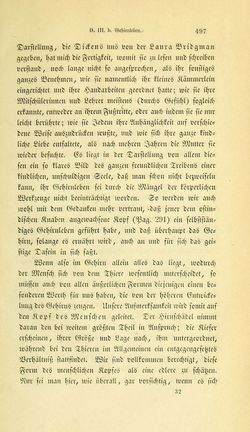 ©arftellung, bic ©id'cuö itno fcon bcr Saura 23ribgman gcgcfcen, Ijat und) bt'c %ttti$tÜf toomtt fte jw lefen itnb fd)rcißcn betfianb, nod) lauge nid)t fo augefprod)cn, al$ üjx fonftigcS ganjeS SBeneljmen, it)fc ft'c namentlich iljr Utiiuä Kämmerlein eingerichtet itnb ifyre <£attbar&eitert georbnct fyatte; wie fte fljre £)titfd)ülcrinncn itnb M)rcr ntctftcnö (burd)8 ©cfüfyt) fogteid) ernannte, enthebet* an t'ljrem g'itfjtritte, ober aud) titbem fte ft'c nur Uicijt Berührte; tm'c fte ^ebem tTjvc 3lul)änglid) feit auf ücrfdn'cs bene SBct'fc auSjubrücJen tunkte, uub lütc ftd& t'f;ve gange frnb= Udjt Steftc entfaltete, at§ nad) mehren ^aljren bt'c SDluttet ft'c mteber 6cfud)tc. (§3 liegt t'n bcr ©arftellung üon allem btes fen ein fo f'larcö 93tCb beä gaitjctt frcunblid)cn &rei&en3 einer finblidjcu, uufdntlbigcn ©ecle, ba§ man fd)ou nid)t ßejioetfetn fann, iljr ©eljirnlcfccn fei burcr) bt'c Mängel bcr ÜDtpertidjeu Sßcrt^cuge ttt'd)t fceeinträdjtigt luorben. <2>o tuerben im'r and) icoljl mit bem ©cbattfen mefyr Vertraut, ■'baft jener bem ofKn* bifd)ctt Änafcen angelaufene Kopf Cpag. 291) ein fcl6fiftän= bigc§ ©c^irnteßcu geführt t)aBe, uub bafj ü6crt)au^t baS ©es Ijtnt, folange c3 ernährt un'rb, auet) an itnb für fid) ba§ gci= ftige £>afem in ftd) fafjt. Söcnn alfo im ©eln'ru allein alle§ 'bau liegt, iuoburd) ber äftcnfd) ftd) ton bem Spiere tücfcntlid) unterfdjetbet, fo muffen aud) üon allen ätt|;erlid)en formen biefentgeu einen fces fonberen Söertr) für unö t)a6cn, bt'c bon bcr t)of)crcn Gmtnritf'cs titttg beö ©cln'ruS jeugen. itufere Stufmerlfamfcit nu'rb fomit auf ben Kopf beä SWcnfcfycu geleitet ©er $trnfdjabel nimmt baran ben Bei iueitem größten SHjctT tu Stnfprud) ; bt'c Kiefer crfd)cincn, t'ljrer ©röfjc uub Sage nad), tfjm untergeorbnet, lualjreub Bei ben gieren im äWgemetnen ein cntgegeugefe£te3 S3ert]ättnirj ftattftnbet Söir finb boKfommcn Berechtigt, biefe g'orm be3 menfd)lid)en Kofcfeö als eine eblere 51t fcptjetn 91ur fei man ijier, nu'e nßcrafl, gar y or fid) tig, roenn e§ fidj» 32