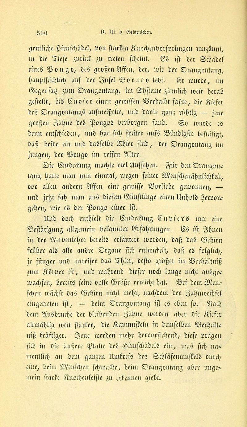 gentlidjc ^trnfdjabet, bon ftarf'en ^nodjenborfprüngen umzäunt, tu bie S£tefe ftutücl git treten fdjetnt, @ö tfi ber <Sd)äbel eines sp o n g o, be§ großen §(ffen, ber, luie ber ©rangoittang, §auptfää)Utf) auf bei* ^nfet 23oruec UU. ®r imtrbc, im ©cgeitfafc sunt Drangoutang, tut ©r/fteme ^kmlid) weit tjerafi gefiettt, B'i8 (Subicr einen gemiffen S3erbac!)t faßte, bie tiefer be§ SDraugoutaugS aufmeißelte, uub barm gan^ richtig — jene großen QafyiK beS ^pongoä berBorgcn faub. @o mürbe e§ beim cntfcfyieben, unb §at ftcf) fpäter aufs 23ünbigfic Beftätigt, baß Bcibc ein unb baSfelBc Stfn'er fmb, ber Drangoutang im jungen, ber $)3ongo im reifen %ltsx. Qu ©ntbeditng machte biel S(uffef;en. %üx ben orangem: taug l)atte mau nun einmal, wegen feiner $?enfd)enäl)nlid^ct't, bor allen anbern Sfffcn eine gemiffe SöcrticBc gemeinten, — unb jeijt fafy mau auä biefem ©ünftlingc einen Utdmlb Ijcrbors gelten, mic e§ ber ^pongo einer i\t Unb bod) enthielt 1k ©ntbceftmg Gutbicr'3 nur dm 23eftä'tigung allgemein Bekannter Erfahrungen. @3 ift 3$nen in ber 9terbcnle^rc Bereite erläutert morben, 1a^ ba§ ©cJjirn früher atö alle anbre SDrgauc fiel) entioicMt, baß eö folglid), je jünger unb unreifer ba§ Steter, befto größer im S3crf;äTtniß $um Jtßtpcr i\t, unb mäljrcnb Ikfcx nod) lange uic^t auöge= mad)fen, Bereits feine bolle ©roßc erreicht fyat Sei beut SWcits fd)cu wiid)\t 1a$ ©efirn uid)t mcfyr, nacBbcm ber Safynvctyfcl eingetreten i\tf — Beim Drangoutaug ift c§ eBcu fo. $lad) beut SluöBrud^c ber BleiBcubcu 3tyw merbcu aBcr 1k Stiefex allmä()lig meit ftärfer, bie JxaumufMn in bcmfelBen SSer^älts niß kräftiger, %mc merben mdjr Ijerborfie^enb, 1k\c brägen fid) in 1k äußere platte bc§ -£>irnfd)äbclS ein, ma§ fiel; na= mentftd) an beut ganzen Umfrciö be3 ©djläfcnmufFclö burd) eine, Beim äftenfdjett fdjiuadje, Beim SDrangotttang aBer unges mein ftarfe Änccf)enleifte ju ernennen gicBt*