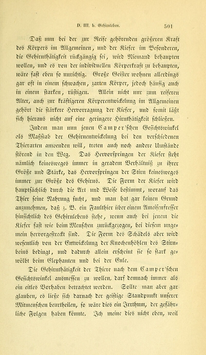 ÜDofj nun Ihm' ber jur Sftetfe geljörenben größeren Straft bcö ÄötperS im Sfttgememen, unb ber Ätefer im ^efoubercu, bic @cf)irutt)ätigfcit rückgängig fä, wirb 9?icmanb Behaupten köoffcn> unb c3 oou ber inbibibuetfen Äötperfraft jtt Behaupten, wäre faft efien fo unrichtig, ©roßc ©eifter loofnmt atfcrbingg gar oft m einem frf)iimrf)en, giften föörfcer, j'cbod) häufig andj m einem ftarfen, rüftigeu. 3(urin nid)t nuv jmn reifereu ?fitcr, and) jur kräftigeren ^Ln-pcventlm'cBefung im 2(ftgemeiuen gebort Wie jtä'rfere .fjer&orragung ber tiefer, unb fortiit iä$t fidj f)icrau8 nicfyt auf eine geringere ^»trnt^ätigFeit fcBticfjcn. Zubern man nun jenen (S a m p c r'fd)cu ©cftcf)t8wiu!et at3 SftafjftaB ber (M)irncuüin\fchtug Bei ben üerfdjiebenen Stfyicrarten anroenbeu lüitt, treten aucl) uod) aubere Uutfttäube ftorenb in ben 2Bcg, ©a§ ^crborfjprmgen ber liefet fteljt uämtid) triueSwcgeS immer in gerabem S3cr^ä(tni§ ju i^rer ©rö§e unb @tärJe, ba§ ^erüorfpringen ber (Stirn frtmStoegeS immer $ur ©röjje bc3 ©etyirn§, S)ic ^orm ber tiefer wirb I;auptfäcf)ttd) burcl) tk §(rt unb Söeife Bcftimmt, worauf ba§ Silier feine ■Sftaljrmtg fucfyt, unb man §at gar feinen ©runb anjunc(;nten, ba^ §♦ 83. ein ^auft$fet üßer einem Stmeifenfrcffer §infid)tlid) bc3 ©efyirnicßcu§ ftelje, wenn aud) Bet jenem W tiefer faft toie Beim äftcnfdjen juri'tdgcjogen, Bei biefem unges mein Ijeruorgeftred't finb. <£)k g-orm be§ @e§äbe!8 aßer ioirb wefent(id) ton ber ©ntwicf'ctuug ber STnocfyenljöfjfen beä Stirns BcinS ßebingt, unb baburd) allein crfdjeint }k fo jlarJ gc= wötßt Beim Qskpfjauteii unb Bei ber (litte. &ie d5el)t'rntt)ätigf'ctt ber Spiere uad) bem (Sampcr'fdjen ©eftcfytättrinfet auämeffen 51t motten, barf bcmuacfy immer at§ ein eitteS Söorljaßcu Betrachtet werben. (Spfftc man aßer gar glauBen, c§ lie§c fidj barnarf) ber c^ditio^c ©tanbpimft unferer £ftitmenfd)en Bcurtfjciten, fo märe bieg ein Strtfyimt, ber gefä^rs iid)£ folgen fyaßeu fötmte* %d) meine ^k% nidjt cBen, ioeit