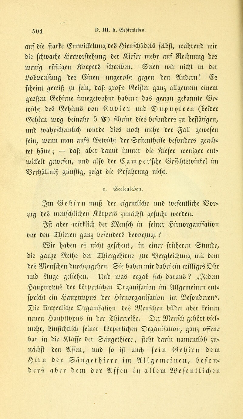 auf bie ftarfe ©ntwicMung be§ .pirnfdjäbelä felßft, wäfyrenb wir bie fcfywacfye -£>erOorftetjung ber tiefer mefyr auf Sftecfmung bes wenig rüfiigcn föötücrS fcfyrcffccm «Seien mir nvfyt in ber Sobprcifuug be§ G£inen ungerecht gegen ben Stnbcrn! @3 fdjeint gewifj ju fein, bafj große ©eifter ganj allgemein einem großen ©dn'rne inuegcwolmt fyaßcu; ba§ genau gekannte ©es wicfyt be§ ©etu'rn§ Oon (Suöier unb £>upuntreu (Beiber ©cfjirn wog fceinatye 5 %) fcfyeint bic§ ßefonberä ju Betätigen, unb watjrfdjeüttfdj würbe bie§ noef) mefyr ber %aii gewefen fein, wenn mau auf§ ©ewicfjt ber Seitenteile fcefonberö gcaaV tet tjätte; — ba§ afccr 'tiamit immer bie tiefer weniger ents wickelt gewefen, unb alfö ber (Saiupcr'fcfyc ©eficfytswiuW im sßerfjältnt'tj günftig, jeigt ik @rfaf;rung m'djt. 3fot ©eljirn mu§ ber eigentliche unb mefeutlidje Soors (;,ug bef menfdjticfycn Körpers juuac()ft gefuc§t werben, J3jt afcer mirflid) ber Stfenfd) in feiner ^iruorganifatiou twr beu gieren ganj BefonbcrS fteöorjugt? 2öir ijctfmi e§ nid)t gefreut, in einer früheren Stunbe, bie gau^e Steige ber SXjiergeln'mc §ur S3crgleid)itng mit beut be§ Sftenfcfyen burd)jugel)cn. ©ie fyaftcn mir bahei ein williges Of)r unb Singe geliehen. Unb Wä§ ergafc fiel) barau§? „Sebem £auüttt;:pu§ ber fßrpcrlfdjen Organifatiou im Slllgemeiucn ents fpridjt ein «fjaitytttymrä ber ^irnorgemifation im SBefonbereit» ©ie för^crlidje SDrgauifation be§ Sftenfdjien (u'lbct aBcr feinen neuen <£att^ttt;mt3 in ber S^ierretTje. ©er teufet) gehört ühU metyr, tjinftcJjttidj feiner forderlichen Drganifation, gan^ offen* 6ar in bie klaffe ber (Säugetiere, fief;t barin namentlid) jus näa}ft ben Slffen, unb fo ift aucl) fein ©eljirn bem <§iru ber Säugetiere im 511 Igemeinen, B-c-fon* bcr§ afccr bem ber 81 ffett in allem 2£efentlid)cn