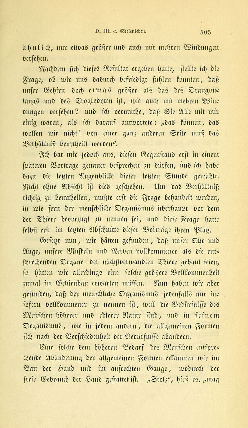 lifynlid), nnr etwas gtöfjer imb and; mit mehren äBmbungen t^cvfcl;ciu 9?ad)bcm fidj biefeä Sföefuttat ergeben fyatte, fteffte id) bic gragc, ofc mir un§ babitrd) ßefriebigt füllen tonnten, baf; unfer @ct;irn bod; etwaö größer alö ba§ bc3 SDrangons tangö nnb bcö Srogtobbtcn ift> wie auef) mit mehren SBtns bungeu ücvfe^en? nnb tct> ocrmnttye, bafj @ie 3U(c mit mir eitrig waren, afS icfy bavauf antwortete: „ba§ tonnen, ba8 wollen wir nid)t! oon einer gang anberen <&tik mu§ bau 83err)ättntf? fcenrtljetTt werben7'. 3>d) Bat mir jebod) anS, biefen ©egenftanb erft in einem fpätcren Vortrage genauer oefprccfycn jn bürfen, nnb icfy f;a6e bajn bic testen 2(ngenHict'c biefer testen ©tnnbc gewählt. tylidjt or)nc Stbficfyt ift W§ gefcfyetjcn. Um ba§ Söerpttnifi richtig §u fcenrtljeiten, mnßte erft bic grage 6er;anbett werben, in \m fern ber menfd;Iid)c DrganiömnS ü&itt$aitpt bor bem ber £r)icre fcetoor^ngt §ü nennen fei, nnb biefe gragc Ijatk fcfljji erft im testen $ltyd)nük biefer Vortrage ifjrcn $pia|3. ©efefet nun, wir Ratten gefnnben, baß nnfer SD^r nnb Singe, nnferc ättujMit nnb Heroen oolTfommcncr als ^k ents fyredjcnben SDrgane ber näd)ftocrmanbten Spiere geGant feien, fo r)ä'ttcn Wir allerbingS eine fotd)c größere SMlfommcnljeit jumat im ©cln'riwait erwarten muffen. 9hm §afccn wir afcer gefnnben, baß ber menfd)lid)c DrganiomnS jebenfally nur ins fofern ooüt'ommener $u nennen i)t, Wctl bic 23cbitrfniffe be§ 9J?enfd)cn fyötjerer nnb ebterer 9latnr finb, nnb in feinem £>rgaiuömn§, wie in jebem anbern, ^k allgemeinen gönnen )iä) nad) ber $3erfd)ieben()cit ber 33ebitrfniffe aBcinbcrn. @inc fotd)c bem Ijöferen ÜSebarf bco SÖfanfdjen entfpres cf)enbc 2(6änbertmg ber allgemeinen formen ernannten Wir im 23au ber .panb nnb im anfred)tcn ©ange, mobttrd) ber freie ®e6rand) ber $a\ii> geftattet i\k „©tolj, [n'eß cS, „mag