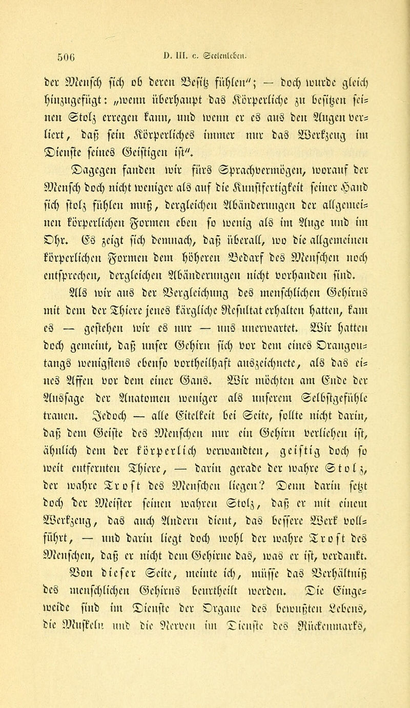 bei* Sttenfrfj fid) d6 bereit 83cftf$ füllen; — bodj nntrbe Qkid) ^titjitgefi'tgt: „lueuu üßerfyaubt baä ,$\i3rberlid)C ju ßcft'^eu feis neu <StoI$ erregen ffamt, unb menn er cä auä beu Stoßen ber« tiert, bafj fein ^vi3rperCtd>c§ immer nur baä SBettgotg im S)iettj?c feiueä ©eiftigen i\t. ©agegen fanben mir fürä (Sbradjucrmögcn, morauf ber S)?enfd) bod) nid)t mettiger alä auf bic ^unftfertigfeit feiner .öaiib ft'd) ftofj fügten mu§, bcrglcid)eu Slßänberungcn ber allgemein nen fr3i\yerlid)cn gormen eßen fo mettig alä int Sfnge unb im £)f)x. @8 geigt fid) bentnad), bafj ü6e*aff> mo 1k aUgemeiueu förderlichen formen bem teeren SBeb'arf beä SWenfdjcn noefj cntfprcdjen, berglcid)ctt Slbättberuitgeu nid)t bortjattbett ffnb. 2llä mir ciu$ ber 83crgleid)tmg beä menfd)tid)cn ©eln'ruä mit beut ber Spiere jencä f'arglidje SRcfultat erhalten Ratten, fam eä — gefielen ttrir eä nur — unä imermarter. Söir Ratten bed) gemeint, bafj imfer ©e^irn fid) bor beut efttcä SDrangcu^ tattgä menigftcnä c'&cufo borttjeilljaft au3jeid)itctc, al§ baä eis iteä Slffeit bor beut einer (3cu\Q. SBir möchten am @ube ber Stuäfagc ber §tuatomcit memger aiä uuferem ©elßftgcfüfyle trauen, ^eboct) — alle (S'itclt'eit Bei &titc, fottte nid)t barin, laß bem ®ci)k beä äßenfdjen nur ein ©etn'rtt berücken i\l, älutlid) beut ber f'örbcrltd) bermattbten, geiftig boefy fo ibett entfernten Stetere, — bariu gcrabc ber maljre @ t o l §, ber matjrc Sroft beä äffenfd>cn liegen? ©eint bariu feijit bod) ber Sfteifter feinen mafyreu (Stolj, bafj er mit einem Söerf'scug, 1aQ and) Sinbern bieut, baä fcefferc SBcrf bofl= füf;rt, — unb bariu liegt bod) mol;( ber knarre Stroft beä äftenfdjcn, bafj er nid)t beut ©eljiruc 1aQ, xoaä er ift, »evbanft. 93on biefer (Seite, meinte iä), muffe baä SBcrtjäftmjj beä mcnfd)lid)cit ©eln'rtiä fccurtijetft merben. Sie ©iuges metbc finb im ©ienftc ber Organe beä fceüutfjten £etcnä, 1k nWufMtt unb bie Serben im £ien|tc beä SHüd'cumarfä,