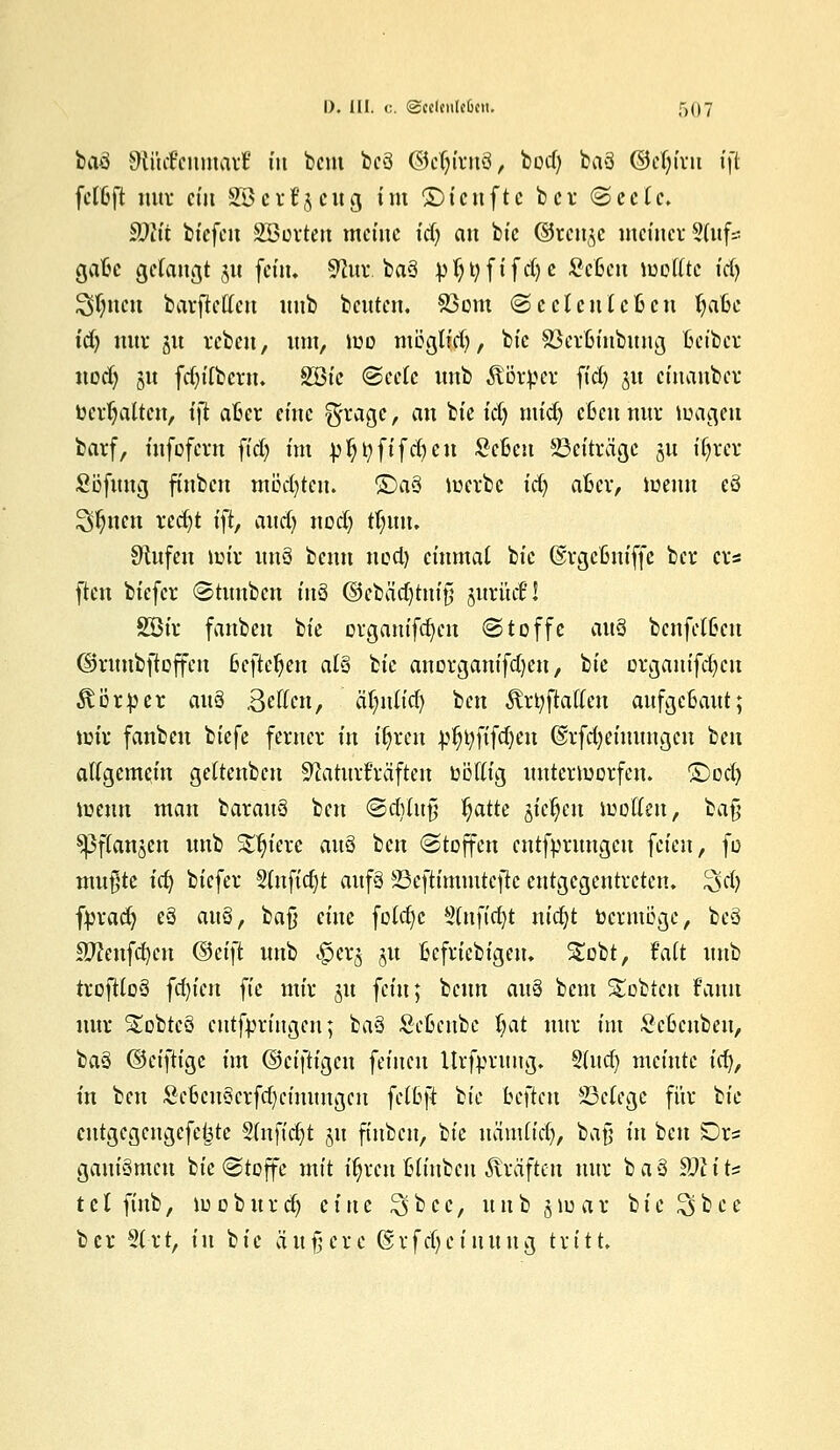 baä SRfitfenmatf in beut beä ©ctjirnS, bod) ba3 Oefjivn tft fclbft nur ctu SB erzeug im ©teufte ber (Seele. SWt tiefen SBorten meine tdj an bic ©reuje meiner Sdtfs gabc gefangt 31t fein« 9htr. baä pljtyftfdje Setiett wollte irf) 3$nen barftellett unb beuten. 83om (Seelenleben t)abc idj nur ju reben, um, tue müglid), bic SBcrbinbuug bet'bcr uod) 51t fd)ilbcru. SSic Seele unb Äörtter ftd) 51t cinauber behalten, i)l aber eine @tage> an bie idj midj eben nur toagen barf, infofern ftd) im pljtyftfdjen ScBen S3et'träge §u iljrer Söfung finben mödjten. ©a§ werbe id) aber, wenn eö 3$mit rcd)t tft, audj nocl) tljuu. 9ütfeu wir itnS benu 11 od) einmal ik ©rgebniffe bei: ers ften biefer Stuubcu tu3 @cbäd)tnif; jurücf! 2£ir fanbeu bie organifd)cn «Stoffe au% benfetben ©runbftoffcn befteljen als bic anorganifd)eu, bic prganifdjcu Körper auQ Seilen, äT;nlid) tien Ärtyjlaffen aufgebaut; wir fanbeu biefe ferner in fljren bt)t;fifd)en (Srfetjcmungcn ben allgemein geltenbcn Sflaturüräften oollig unterworfen, ©od) wenn man barau§ ben (SdVlufi ^atte jfc^cu wollen, ba§ ^Pflanjcn unb Spiere au§ ben Stoffen cntfprungcu feien, fo nutzte ici) biefer 5tnftd)t aufä SSeftimmtefte entgegentreten, ^d) fbrad) e3 attä, baß eine foldje Slttfidjt nidjt toermöge, beä SWenfdjcn (&ä\t unb «fjerg ju beliebigen. Stobt, faft unb troftloä fd)ien fte mir 31t fein; beun aü§ beut Siebten Faun nur Stobtcö eutfpringen; ba§ Scbenbe l)at nur im Sebcnben, ltä ©eiftige im ©eiftigen feinen Urfprung. §lud) meinte ic^, in ben ScbcuScrfdjcimmgcn fclbft bie bellen 33clegc für bie cntgegcngcfctjtc Stnfidjt 51t finben, bie nchnlid), bafj in ben £)rs ganiämen bie Stoffe mit ityren blinben Gräften nur ba§ 9Jlih t c l ftnb, 10 0 b u r d) c i tt c £> b c c, u u b j w a r b t e ^5 b c c ber Slrt, tu bic äußere Gsrfdjeiuuttg tritt.