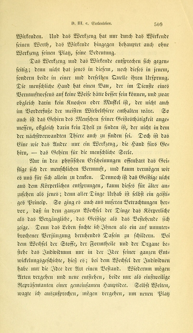 SBfifcubciu Hub baö SScrfycug Ijat mir burd) ba§ SSirfenbe feinen SBertlj, baö SBirf'enbc hingegen Behauptet aud) oljue SScr^cug (einen s^3lai3, (eine 23cbeutuug. £>a§ Söcrt^cug nnb ba§ SBirt'cnbc cntfyrcd)cn fid) gegen* fettig; beim nicht fyat jcncS in bt'cfcnt, nod) btcfeö m jenem, fonbem tct'be in einer nnb berfetken Sandte üjren Urfpruug, SDie menfd)U'd)c ,$aub Ijat einen 23au, ber im ©ienfte cinc6 83cruimftu?efen3 auf feine %Qctfe pttc oeffer fein tonnen, nnb $max ofcgtcid) barin Fein 3\uod)eu ober SftufM i\t, ber in'ctjt anrf? im $3orbcrfuf?c ber meiften SöirMtfyicrc enthalten märe. @o and) ift baö ©ctjirn be§ iD2cnfd)en feiner ©etftcöt()ätigFctt anges meffen, oßgteid) barin Fein %i)cii 51t finben \}i, ber nid)t in bem ber uäd)ftocrioanbtcn Spiere and) 51t finben feu ©od) ift bas @inc mie ba§ Stnbre nur ein Söcrfgcng, bic ^anb furo ©es Jjirn, — ba§ ©djirn für bic mcnfd)lid)c ©ec(e. 9hir in ben pijtyfifdjcu ®rfd)ciuungcn offenbart ba§ ©eis füge fid) ber mcnfd)lid)Ctt 33crnunft, nnb t'aum üermögen mir c§ tittö für }iä) allein ju bcnt'cn. ©eunod) ift baö ©eifttge nid)t anS bem 3vörperlid)eu entfprungen, Faum biefeö für alter ans mfcfjen atö jeuc§; benn aller ©tnge UrljaB i\t felßft ein geiftis geö sj3rinci;p* @o ging c§ aud) auö nnferen iöctradjtnngen Ijers uor, baf; in bem ganzen SSecfyfel ber £>ingc baö ^örpcrlidK atö baö S3ergänglid)c, t:a§ ©ctfiigc atä ba§> üBcfteijcubc fid) jeige. ©enn baö SeBen fnd)te icf> ^(jnen alö ein anf umtutcr* trockener Verjüngung fccrufjcnbcö ©afein 51t fcfyitbcrn. 33ct bem SBccfyfcl ber (Stoffe, ber g'ormtt;eilc imb ber Organe ßcs ftefye baö ^nbioibuum nur in ber 3>bee feiner gangen fänU micMungögcfd)id)te, fye$ eö; hei bem SBedjfcI ber ^ubitnbucn fjaßc nur bic $bcc ber 2(rt einen SScftanb. SBieberum mögen 5(rtcn »ergeben nnb neue entfielen, heile nur atö einftlociligc ^te^räfentanten einer gemeinfamen ^äatyitb'ee. &clb}t Söettcn, magte ict) auö(mfrrcrf)cn, mögen oergetyen, um neuen ^lafe