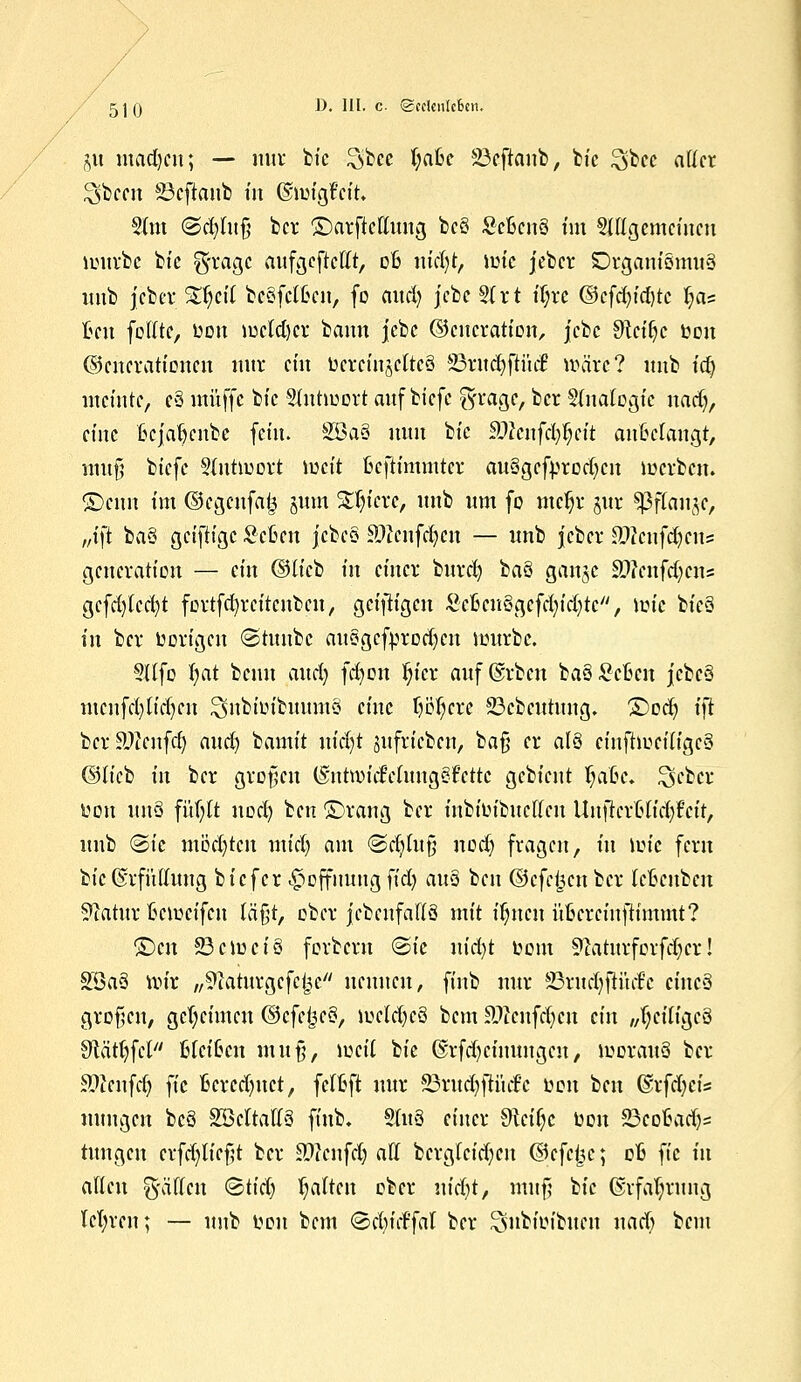 / 5]() D> '^- c ©cclcn[c6en. ju utadjctt; — nur bic ^bcc fyafce 23eftanb, bie $bee atfcr ^bccu S3efiaifb fit ©nngfctfc. 5(m ©cfylttfj ber ©arftcftnng bcö £cfccn§ tut ungemeinen mürbe bic $mqc attfgeftefft, ofc mcfyt, mic jeber iörgam§mit§ imb jeber S^etf bcSfctfcctt, fo aud) jcbe §{rt tT;rc ©cfdn'd&tc ^as Ben folltc, Don meldjer bann jebc ©eucration, jebe $tci(jc toon Generationen nnr ein ucrctnjcltcS 23ritd)ftiuf wäre? imb tdj meinte, e§ muffe bic Slntmort auf biefe faa&c, ber §(natogic nadj, eine ftcjat)cnbe fein. 2öa§ mm bic äWcnfd$ett anklangt, muf biefe Sfntmort meit Bcftimintcr au3gcfm*od)cn merbett. ©cim tm ©egenfaij sunt Spiere, imb nm fo mefjr jur ^ßflan^c, „tft ha® geiftige Scftcn jcbes Söftnfdjen — tmb jcber Stfcnfctycrts generatten — ein (3liti in einer bitrd) hau gange 3)?enftf;ctts gcfd)(cd)t fortfd)rcitcnben, getfitgeri ScficitSgcfcfyidjtc, mic bic§ in ber üort'gen @tmtbc attSgcfprodjctt mürbe. 9Ufo fyat beim and; fd)on fn'cr auf@rbctt baSScfccn jcbcS mcnfd)[id)cn $nbiütbuum§ eine tjcfycrc ©ebeutung. £)od) i)t bcr'Sftertfcr) and) bannt niäjt gufrieben, bafj er al§ einftmciu'gcS ©u'cb in ber großen (Sntwtcfctuitg?lettc gebient fjafcc* ^eber ton tm§ fiifjtt nod) ben ©rang ber inbiLubucffcn Uuficrfcu'd/fcit, imb <&ie möchten mtdj am @djm$ nod) fragen, ttt mic fern bic ©rfntfung biefer Hoffnung fid) dü§ ben ©cfcijcnbcr tcBcttbert 9iatnr fiemetfen läßt, ober jcbenfallä mit ifyicn üfccrcinftimmt? £)cn 23cmci3 forbern ®ie nid)t tmnt 9utturforfd)cr! 8Ba3 mir „^laturgcfcljc nennen, finb nur 23ntd)ftiufc cincS großen, gemeinten C^cfc^c^, melcfyeä bem Sttchfcfyert ein „tyciu'gcö Sftätljfcl Heißen rn.it§7 weil bie @rfd)cimmgcn/ moraitö ber Sftenfdj fic Berechnet, fctfcft nnr 33rud)fti'ufc tmit ben dxfdjei* nimgcn bc§ SBcItaffS finb. Sttt8 einer Otcifyc Don 23eoBad)5 tnngen erfd)ticf;t ber ätfeiifdj all bcrgtcid;en dScfcijc; 06 fic in allen Ratten &tid) Ijaiten ober nicfyt, tmtf; bic ©rfaljrnng lehren; — nnb Ken bem ©djitffal ber Snbmibitcu uad) bem