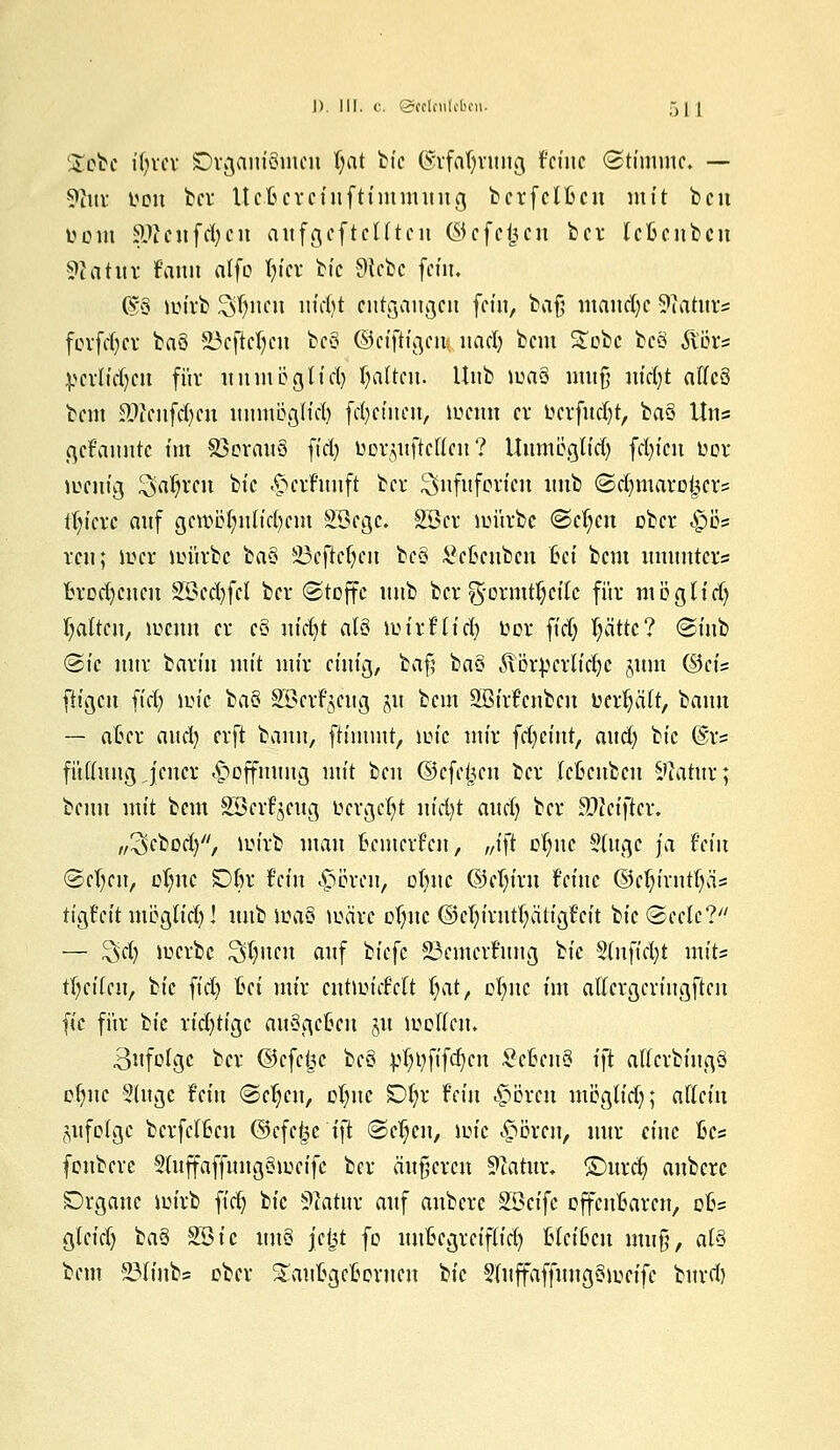 S£cbc itjxex Dvganiömcu fjat bic ©rfcrfjnutg feine ©timmc. — 9iitr tton ber Ucfterciuftintmnug b er f elften mit ben toottt &>icufd)cn aufgcftclltcit ©efe^cn bei* leftenben ?catitv Faun atfo ()icr bic Sttcbc fein. ©8 im'vb ^nen itictjt entgangen fein, bafj mand)c Statur« forfdjer baö 23cftcl;cn bcS ©eiftigeu? itad) beut £obc bcö ilörs pcrtid^ctt für unmbglid) galten. Unb loaö muß mdjt aflc§ bem Sftcnfdjcn mimöglte^ fdjcineu, meun er bcrfudjt, ba3 Uns gelaunte tut 83orau8 ft'd) borguficKen ? ttumögfid) fdn'cu üor lucntg Sauren bic Ijcrfunft bev ^nfttfcrtcit unb ©efyntaroijcr? ttn'crc auf gctt)ß|nlid)cm Söegc. Söcv iuürbe @e(;eu ober £>ös reu; U?cr iiütrbc ba§ 5öcftcf)cu tcQ Setcnbcn 6ct beut tmunters ftrcd)cncn SBectyfcl ber (Stoffe unb ber%oxmti}tih für möglfd) Ratten, menn er c§ utd)t alö tuirFltd) üor ft'd) fjättc? @tnb ©t'c nur barüt utt't mir einig, baf; ba§ ,$\ör;pcrlid)C §um ©eis fügen ft'd; iinc baö SBcrf^cttg ju bem SBirFcnbcn fcerl)ält, bann — aftcr aud) erft bann, ftimutt, um'c mir fd)cint, aud) btc ©r= fi'dhtug jener Hoffnung mit ben ©cfe|cn ber leftenben Sfaititr; beim mit bem 2Bci%ug bcrgcfyt nid)t aud) ber Sftciftcr, ,,3cbod), lüirb man ftemerfen, „tft ctjnc 5(ugc ja hin ©e()en, cl)nc SDJjr fein ^evett, ofync ©cl)irn feine ©el)irntf)äs ttgfcit ntpgh'd)! unb ma§ märe ot)nc ©cfyirnt^ättgfcit bic (Seele? — !3»d) merbe Stylten auf ^k\c 23emevfung btc S(nftrf;t mits ttycilcu, bic ft'd) Bei mir cntumfdt tyat, otync im altcrgcriugftcn ^ic für bic rid)tigc auSgcftcu §u mcllcm 3ufolgc ber ©efe^c bc8 pr)t)fifc^cn Scfteuö tft alfcvbiugü etync 9(ugc fein (Sctycu, otync SDtyr fein <£>orcn möglidj; allän SUfolgc berfclftcu (3tfd$ci)t Sctycn, mtc <£>ören, nur eine ßcs fonbeve 5(uffaffung8mcifc ber äußeren Statur, ©urd) aubere Drgane iinvb ft'd) bic Sttatur auf anberc $Qtifc offenftaren, ofts gteid) ba§ %Qic im§ jefct fo nnftegreiflid) Heißen muß, af6 bem 23linbs ober £auftgcftontcn bic 5(uffaffung§)uetfe buvd)