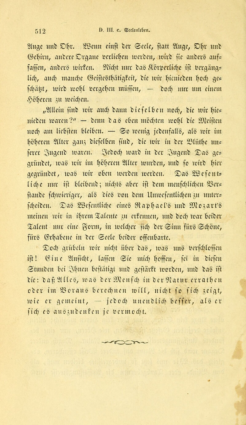 §(ugc unb £%. Sßemt cinfi ber ©eck, ftatt Slugc, SDljr unb ©eljirn, anbete Organe toctü'cfyen werben, wirb' ft'e anbete aufs faffen, änbets wirf'en. 9?id)t nur ba§ $örpertid)c ijl bergängs Kd), and) manche ©etfte§t^ättgfett, bie wir fn'cmebcn tjod) ges fd)ä|t> wirb wof)t toerge^cn muffen, — bodj nur um einem -fieberen §it weichen. „SUlein finb wir and) bann biefelften nod), bie wir tyt* ntebcu waren? — benn ba§ cCen mödjtcn woljt bie Reiften uod) am liefcften Weiften. — <&o wenig jebcnfaffS, als wir im loderen Sflter gan^ btefefljen finb, bie wir in ber 23fütfje uns ferer ^ugenb waren, ^ebod) warb in ber Sugenb £)a§ gei gtünbet, wa§ wir im t)bT)cren Sftter würben, unb fo wirb fyier gegrünbet, \va§ wir often werben werben. &)a§ SBcfents Iid)c nnr tft ftteifteub; nid)tö after i)i bem menfd)(id)en SBets ftanbc fd)Wt'eriger, afs bic§ Lwn bem llnwcfentlic^cn §u unters fd)ciben. SD'äs 2öefeut(id)e eincS SKajj^acl'ö unb äftujart'ä meinen wir in iljrem Talente ju ernennen, unb bod) war fteiber latent nur eine ^orm, in weldjer ftd) ber @mn fürs <Sd)b'nc, fitrS ©rljatjcne in ber (Seele fteiber offenbarte. &)od) grüfteln wir uidjt üfter ba§, was uns berfcjlcffen ift! @inc §(nft'd)t, laffert &k mid) hoffen, fei in biefen ©tnuben Bei 2d)ucn Befiätigi unb geftärft werben, unb ba§ i\t bie: bafr2(lte§, was bcrSÄcnfcfj in ber Statur erratljen ober im SSorauä Berechnen will, nidjt fo fid) jcigt, wie er gemeint, — jcbod) uncnblid) ßeffer, alo er ftd) eö auöjubenfeit je bermecfyt