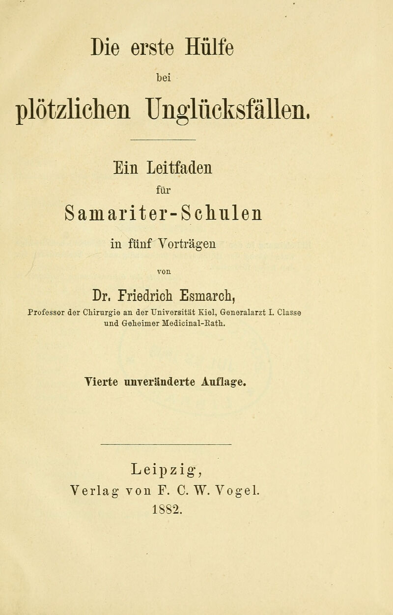 bei plötzlichen Unglücksfällen. Ein Leitfaden für Samariter-Scliulen in fünf Vorträgen von Dr, Friedricli Esmarcli, Professor der CMrurgie au der Tniversität Kiel, Generalarzt I. Classe und Grelieimer Medieinal-Eath. Tierte unTcränderte Auflage. Leipzig, Verlag von F. C. W. Vogel. 1882.